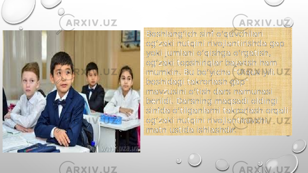 Boshlang‘ich sinf o‘quvchilari og‘zaki nutqini rivojlantirishda gap yoki jumlani o‘qishga o‘rgatish, og‘zaki topshiriqlar bajarish ham mumkin. Bu bo‘yicha &#34;O‘quv yili boshidagi takrorlash gap&#34; mavzusini o‘tish dars namunasi berildi. Darsning maqsadi oldingi sinfda o‘tilganlarni takrorlash orqali og‘zaki nutqini rivojlantiruvchi matn ustida ishlashdir. 