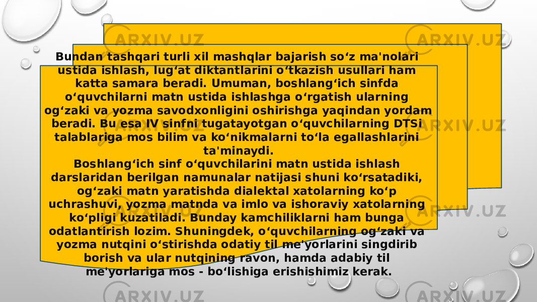 Bundan tashqari turli xil mashqlar bajarish so‘z ma&#39;nolari ustida ishlash, lug‘at diktantlarini o‘tkazish usullari ham katta samara beradi. Umuman, boshlang‘ich sinfda o‘quvchilarni matn ustida ishlashga o‘rgatish ularning og‘zaki va yozma savodxonligini oshirishga yaqindan yordam beradi. Bu esa IV sinfni tugatayotgan o‘quvchilarning DTSi talablariga mos bilim va ko‘nikmalarni to‘la egallashlarini ta&#39;minaydi. Boshlang‘ich sinf o‘quvchilarini matn ustida ishlash darslaridan berilgan namunalar natijasi shuni ko‘rsatadiki, og‘zaki matn yaratishda dialektal xatolarning ko‘p uchrashuvi, yozma matnda va imlo va ishoraviy xatolarning ko‘pligi kuzatiladi. Bunday kamchiliklarni ham bunga odatlantirish lozim. Shuningdek, o‘quvchilarning og‘zaki va yozma nutqini o‘stirishda odatiy til me&#39;yorlarini singdirib borish va ular nutqining ravon, hamda adabiy til me&#39;yorlariga mos - bo‘lishiga erishishimiz kerak. 