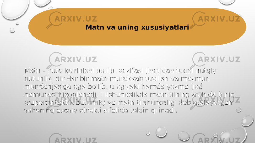 Matn va uning xususiyatlari Matn - nutq ko&#39;rinishi bo&#39;lib, vazifasi jihatidan tugal nutqiy butunlik -dir.Har bir matn murakkab tuzilish va mazmun mundarijasiga ega bo&#39;lib, u og&#39;zaki hamda yozma ijod namunasi hisoblanadi. Tilshunoslikda matn tilning alohida birligi (supersintaktik butunlik) va matn tilshunosligi deb atalayotgan sohaning asosiy ob&#39;ekti sifatida talqin qilinadi. 