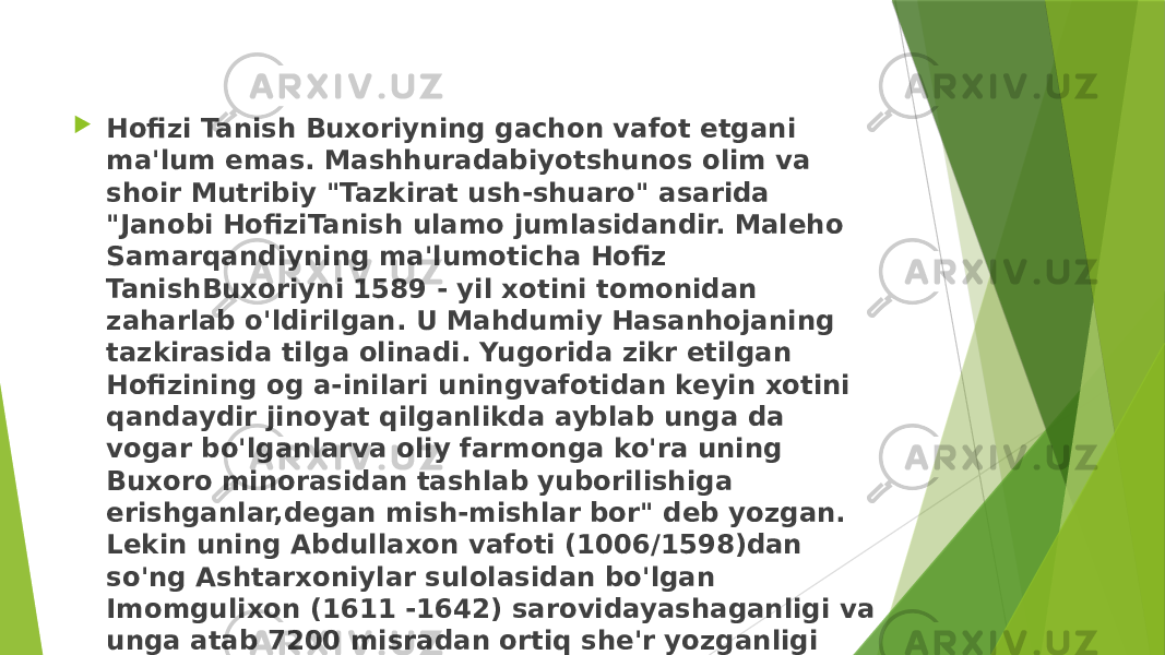  Hofizi Tanish Buxoriyning gachon vafot etgani ma&#39;lum emas. Mashhuradabiyotshunos olim va shoir Mutribiy &#34;Tazkirat ush-shuaro&#34; asarida &#34;Janobi HofiziTanish ulamo jumlasidandir. Maleho Samarqandiyning ma&#39;lumoticha Hofiz TanishBuxoriyni 1589 - yil xotini tomonidan zaharlab o&#39;ldirilgan. U Mahdumiy Hasanhojaning tazkirasida tilga olinadi. Yugorida zikr etilgan Hofizining og a-inilari uningvafotidan keyin xotini qandaydir jinoyat qilganlikda ayblab unga da vogar bo&#39;lganlarva oliy farmonga ko&#39;ra uning Buxoro minorasidan tashlab yuborilishiga erishganlar,degan mish-mishlar bor&#34; deb yozgan. Lekin uning Abdullaxon vafoti (1006/1598)dan so&#39;ng Ashtarxoniylar sulolasidan bo&#39;lgan Imomgulixon (1611 -1642) sarovidayashaganligi va unga atab 7200 misradan ortiq she&#39;r yozganligi ham ma&#39;lum. 