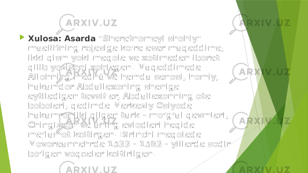  Xulosa: Asarda &#34;Sharafnomayi shohiy&#34; muallifning rejasiga ko&#39;ra asar muqaddima, ikki qism yoki maqola va xotimadan iborat qilib yozishni xohlagan. Muqaddimada Allohning madhu va hamdu sanosi, homiy, hukumdor Abdullaxoning shaniga aytiladigan tavsiflar, Abdullaxonning ota bobolari, qadimda Markaziy Osiyoda hukumronliki qilgan turk – mo’g’ul qavmlari, Chingizxon va uning avlodlari haqida ma’lumot keltirgan. Birinchi maqolada Movoraunnahrda 1533 – 1583 – yillarda sodir bo’lgan voqealar keltirilgan. 