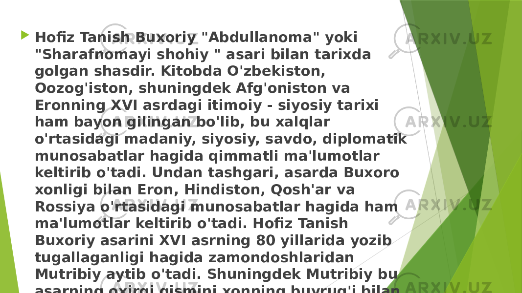  Hofiz Tanish Buxoriy &#34;Abdullanoma&#34; yoki &#34;Sharafnomayi shohiy &#34; asari bilan tarixda golgan shasdir. Kitobda O&#39;zbekiston, Oozog&#39;iston, shuningdek Afg&#39;oniston va Eronning XVI asrdagi itimoiy - siyosiy tarixi ham bayon gilingan bo&#39;lib, bu xalqlar o&#39;rtasidagi madaniy, siyosiy, savdo, diplomatik munosabatlar hagida qimmatli ma&#39;lumotlar keltirib o&#39;tadi. Undan tashgari, asarda Buxoro xonligi bilan Eron, Hindiston, Qosh&#39;ar va Rossiya o&#39;rtasidagi munosabatlar hagida ham ma&#39;lumotlar keltirib o&#39;tadi. Hofiz Tanish Buxoriy asarini XVI asrning 80 yillarida yozib tugallaganligi hagida zamondoshlaridan Mutribiy aytib o&#39;tadi. Shuningdek Mutribiy bu asarning oxirgi qismini xonning buyrug&#39;i bilan gozi Poyanda Zominiy yozgan debkeltirib o&#39;tadi. 