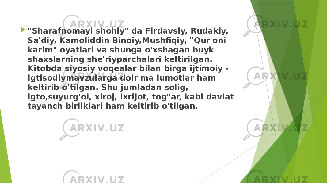  &#34;Sharafnomayi shohiy&#34; da Firdavsiy, Rudakiy, Sa&#39;diy, Kamoliddin Binoiy,Mushfiqiy, &#34;Qur&#39;oni karim&#34; oyatlari va shunga o&#39;xshagan buyk shaxslarning she&#39;riyparchalari keltirilgan. Kitobda siyosiy voqealar bilan birga ijtimoiy - igtisodiymavzularga doir ma lumotlar ham keltirib o&#39;tilgan. Shu jumladan solig, igto,suyurg&#39;ol, xiroj, ixrijot, tog&#34;ar, kabi davlat tayanch birliklari ham keltirib o&#39;tilgan. 