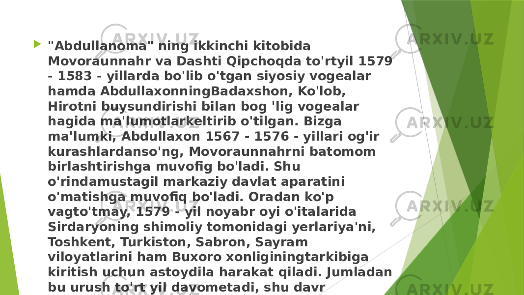  &#34;Abdullanoma&#34; ning ikkinchi kitobida Movoraunnahr va Dashti Qipchoqda to&#39;rtyil 1579 - 1583 - yillarda bo&#39;lib o&#39;tgan siyosiy vogealar hamda AbdullaxonningBadaxshon, Ko&#39;lob, Hirotni buysundirishi bilan bog &#39;lig vogealar hagida ma&#39;lumotlarkeltirib o&#39;tilgan. Bizga ma&#39;lumki, Abdullaxon 1567 - 1576 - yillari og&#39;ir kurashlardanso&#39;ng, Movoraunnahrni batomom birlashtirishga muvofig bo&#39;ladi. Shu o&#39;rindamustagil markaziy davlat aparatini o&#39;matishga muvofiq bo&#39;ladi. Oradan ko&#39;p vagto&#39;tmay, 1579 - yil noyabr oyi o&#39;italarida Sirdaryoning shimoliy tomonidagi yerlariya&#39;ni, Toshkent, Turkiston, Sabron, Sayram viloyatlarini ham Buxoro xonliginingtarkibiga kiritish uchun astoydila harakat qiladi. Jumladan bu urush to&#39;rt yil davometadi, shu davr mobaynida Abdulaxon bu hududlarga olti martadan hujum qilgan edi. 