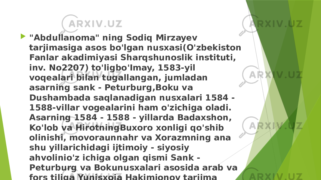  &#34;Abdullanoma&#34; ning Sodiq Mirzayev tarjimasiga asos bo&#39;lgan nusxasi(O&#39;zbekiston Fanlar akadimiyasi Sharqshunoslik instituti, inv. No2207) to&#39;ligbo&#39;Imay, 1583-yil voqealari bilan tugallangan, jumladan asarning sank - Peturburg,Boku va Dushambada saqlanadigan nusxalari 1584 - 1588-villar vogealarini ham o&#39;zichiga oladi. Asarning 1584 - 1588 - yillarda Badaxshon, Ko&#39;lob va HirotningBuxoro xonligi qo&#39;shib olinishi, movoraunnahr va Xorazmning ana shu yillarichidagi ijtimoiy - siyosiy ahvolinio&#39;z ichiga olgan qismi Sank - Peturburg va Bokunusxalari asosida arab va fors tiliga Yunisxoja Hakimjonov tarjima qilgan. 