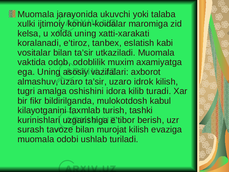 Muomala jarayonida ukuvchi yoki talaba xulki ijtimoiy konun-koidalar maromiga zid kelsa, u xolda uning xatti-xarakati koralanadi, e’tiroz, tanbex, eslatish kabi vositalar bilan ta’sir utkaziladi. Muomala vaktida odob, odoblilik muxim axamiyatga ega. Uning asosiy vazifalari: axborot almashuv, uzaro ta’sir, uzaro idrok kilish, tugri amalga oshishini idora kilib turadi. Xar bir fikr bildirilganda, mulokotdosh kabul kilayotganini faxmlab turish, tashki kurinishlari uzgarishiga e’tibor berish, uzr surash tavoze bilan murojat kilish evaziga muomala odobi ushlab turiladi. 