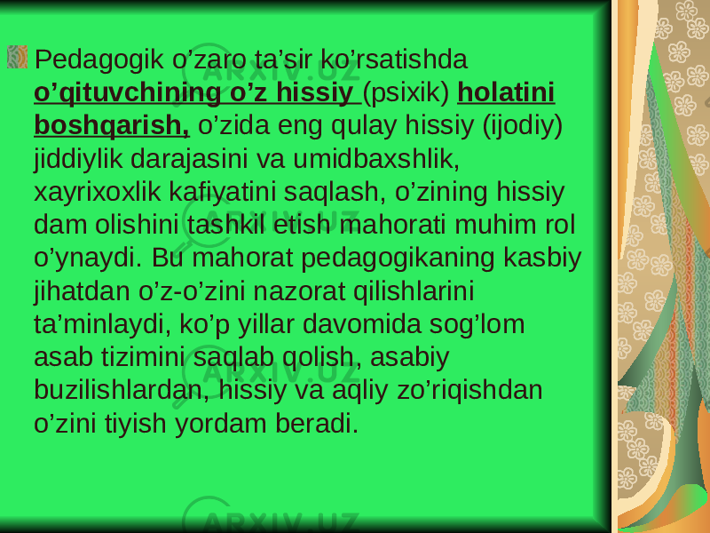 Pedagogik o’zaro ta’sir ko’rsatishda o’qituvchining o’z hissiy (psixik) holatini boshqarish, o’zida eng qulay hissiy (ijodiy) jiddiylik darajasini va umidbaxshlik, xayrixoxlik kafiyatini saqlash, o’zining hissiy dam olishini tashkil etish mahorati muhim rol o’ynaydi. Bu mahorat pedagogikaning kasbiy jihatdan o’z-o’zini nazorat qilishlarini ta’minlaydi, ko’p yillar davomida sog’lom asab tizimini saqlab qolish, asabiy buzilishlardan, hissiy va aqliy zo’riqishdan o’zini tiyish yordam beradi. 