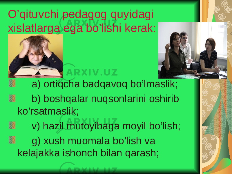 O’qituvchi pedagog q u yidagi xislatlarga ega bo’lishi kerak: a) ortiqcha badqavoq bo’lmaslik; b) boshqalar nuqsonlarini oshirib ko’rsatmaslik; v) hazil mutoyibaga moyil bo’lish; g) xush muomala bo’lish va kelajakka ishonch bilan qarash; 