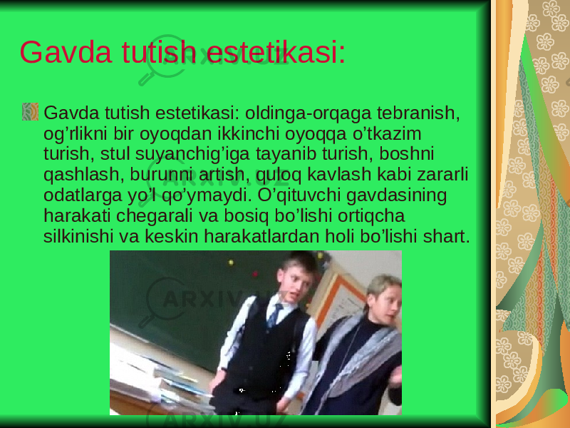 Gavda tutish estetikasi: Gavda tutish estetikasi: oldinga-orqaga tebranish, og’rlikni bir oyoqdan ikkinchi oyoqqa o’tkazim turish, stul suyanchig’iga tayanib turish, boshni qashlash, burunni artish, quloq kavlash kabi zararli odatlarga yo’l qo’ymaydi. O’qituvchi gavdasining harakati chegarali va bosiq bo’lishi ortiqcha silkinishi va keskin harakatlardan holi bo’lishi shart. 