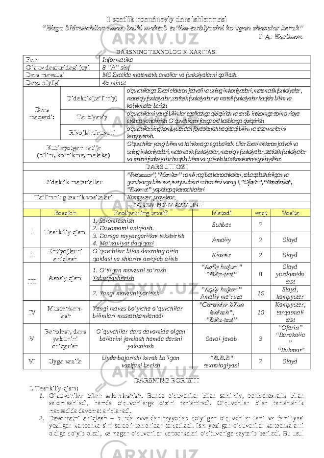 1 soatlik noanánaviy dars ishlanmasi “Bizga bitiruvchilar emas, balki maktab ta’lim-tarbiyasini ko’rgan shaxslar kerak” I. A. Karimov. DARSNING TEXNOLOGIK XARITASI Fan Informatika O’quv dasturidagi joyi 8 “A” sinf Dars mavzusi MS Excelda matematik amallar va funksiyalarni qo&#39;llash. Davomiyligi 45 minut Dars maqsadi: Didaktik(ta’limiy) o&#39;quvchilarga Excel elektron jadvali va uning imkoniyatlari, matematik funksiyalar, mantiqiy funksiyalar, statistik funksiyalar va matnli funksiyalar haqida bilim va ko&#39;nikmalar berish. Tarbiyaviy o&#39;quvchilarni yangi bilimlar egallashga qiziqtirish va tartib-intizomga doimo rioya etishga yo&#39;naltirish. O’quvchilarni fanga oid kasblarga qiziqtirish. Rivojlantiruvchi o&#39;quvchilarning kompyuterdan foydalanish haqidagi bilim va tasavvurlarini kengaytirish. Kutilayotgan natija (bilim, ko’nikma, malaka) O&#39;quvchilar yangi bilim va ko&#39;nikmaga ega bo&#39;ladi. Ular Excel elektron jadvali va uning imkoniyatlari, matema tik funksiyalar, mantiqiy funksiyalar, statistik funksi yalar va matnli funksiyalar haqida bilim va qo&#39;llash ko&#39;nikmalarini egallaydilar. DARS JIHOZI Didaktik materiallar “Protsessor”, “Monitor” nomli rag’bat kartochkalari, tabaqalashtirilgan va guruhlarga blits-test, test javoblari uchun titul varag’i, “Ofarin”, “Barakalla”, “Rahmat” yopishqoq kartochkalari Ta’limning texnik vositalari Kompyuter, proyektor, DARSNING MAZMUNI Bosqich Faoliyatning tavsifi Metodi vaqt Vosita I Tashkiliy qism 1. Salomlashish 2. Davomatni aniqlash. Suhbat 2 3. Darsga tayyorgarlikni tekshirish 4. Ma ’ naviyat daqiqasi Amaliy 2 Slayd II Ehtiyojlarni aniqlash O`quvchilar bilan dasrning oltin qoidasi va shiorini aniqlab olish Klaster 2 Slayd III Asosiy qism 1. O’tilgan mavzuni so’rash Tabaqlashtirish “Aqliy hujum” “Blits-test” 8 Slayd yordamida test 2. Yangi mavzuni yoritish “Aqliy hujum” Amaliy ma’ruza 16 Slayd, kompyuter IV Mustahkam- lash Yangi mavzu bo’yicha o’quvchilar bilimlari mustahkamlanadi “Guruhlar bilan ishlash” , “Blits-test” 10 Kompyuter, tarqatmali test V Baholash, dars yakunini chiqarish O`quvchilar dars davomida olgan ballarini jamlash hamda darsni yakunlash Savol-javob 3 “Ofarin” “Barakalla ” “Rahmat” VI Uyga vazifa Uyda bajarishi kerak bo`lgan vazifani berish “B.B.B” texnologiyasi 2 Slayd DARSNING BORISHI I. Tashkiliy qism: 1. O’quvchilar bilan salomlashish. Bunda o’quvchilar bilan samimiy, ochiqchexralik bilan salomlashiladi, hamda o’quvchilarga o’zini tanishtiradi. O’quvchilar bilan tanishishlik maqsadida davomat aniqlanadi. 2. Davomatni aniqlash – bunda avvaldan tayyorlab qo’yilgan o’quvchilar ismi va familiyasi yozilgan kartochka sinf sardori tomonidan tarqatiladi. Ism yozilgan o’quvchilar kartochkalarni oldiga qo’yib oladi, kelmagan o’quvchilar kartochkalari o’qituvchiga qaytarib beriladi. Bu usul 