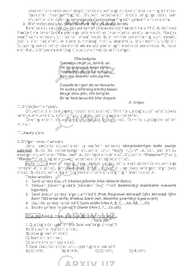 davomatni aniqlashda vaqtni tejaydi, hamda o’quvchilarga murojaat qilishda ularning ismlaridan foydalanish imkoniyati tug’iladi. O’quvchi kartochkalarni tarqatib bo’lgunga qadar, bosh o’quvchilar bilan darsning ma’naviyat daqiqasi va darsning oltin qoidasini aniqlab olamiz. 3. Ma’naviyat daqiqasi. (Biror ibratli she’rni o’qib izoxlab berish) Xo’sh bolalar, biz qaysi davlatda yashaymiz? (O’zbekistonda) Prezidentimiz kim? (I. A. Karimov) Prezidentimiz tomonidan siz yoshlarga katta sharoit va imkonmiyatlar yaratib bermoqda. “Kelajak ovozi” ko’rik tanlovlari, turli tabirlar o’tkazilmoqda. Bular hammasi davlatimizning kuchli siyosati, jadallik bilan rivojlanishi, va albatta yurtimizdagi tinchlik, osoyishtalik, to’kin-sochinlik tufaylidir. Dunyoning boshqa notinch davlatlarida esa siz kabi yoshlar og’ir shaoitlarda yashamoqda. Bu haqda shoir Abdulla Oripov o’z she’ridagi tilla baliqcha timsolida keltirib o’tgan. Tilla baliqcha Tuxumdan chiqdi-yu, keltirib uni Shu loyqa hovuzga tomon otdilar. Tahslandiq ushoq yeb o’tadi kuni, Xoru xas, hazonlar ustin yoptilar. Dunyoda ko’rgani shu tor hovuzcha Va mudroq tollarning achchiq hazoni. Menga alam qilar, tilla baliqcha Bir ko’lmak hovuz deb bilar dunyoni. A. Oripov. II. Ehtiyojlarni aniqlash. O`quvchilar bilan darsning oltin qoidalri aniqlab olinadi. Tahminiy quyidagilar, qo`l ko`tarib javob berish, xushmuomalalik, bir-birini fikrini tinglash, noo’rin o’zaro suhbatlashish, Darsning shiorini o`quvchilar bilan birgalikda tanlab olinadi. Tahminiy quyidagicha bo`lishi mumkin III. Asosiy qism: 1. O’tilgan mavzuni so’rash: Ushbu bosqichda o`quvchilardan uy vazifasini so`rashda tabaqalashtirilgan holda amalga oshiriladi . Bunda faol qatnashayotgan o`quvchilar uchun “Aqliy hujum” usulidan, past ishtirok etayotgan o`quvchilardan “Blist - test” usulidan foydalanib so`raladi. O’quvchilar “Protserror” (2   ball), “Monitor” (1 ball) rag’batlantiruvchi kartochkalar bilan rag’batlantiriladi. Aqliy hujum savollari avvalgi mavzu asosida tuzilgan bo’lib, slayd yordamida o’quvchilarga namoyish etilib boriladi, ya’ni avval savol chiqadi, o’quvchilar unga javob berishgach to’gri javob chiqadi. Bunda o’quvchilar o’zlarining javoblarini qanchalik to`g`riligini tekshirib oladilar. Tezkor savollar : 1. Excel qanday dastur? (elektron jadvallar bilan ishlovchi dastur) 2. Elektron jadvalning oddiy jadvaldan farqi nima? (kataklardagi hisoblashlar avtomatik bajariladi) 3. Excel dasturi qanday ishga tushiriladi? (Pusk-Programmi-Microsoft Ofice-Microsoft Ofice Excel 2003 ketma-ketlik, Windows Ishchi stoli, Masalalar panelidagi tugma orqali) 4. Ustunlar qanday nomlanadi? (Lotin xarflar bilan A, B, C, …AA, AB, …, IV) 5. Satrlar qanday nomlanadi? (Sonlar bilan 1, 2, …65 536) Blits-test Avvalgi mavzulardan tuzilgan qo&#39;shimcha testlar. I-VARIANT 1. Quyidagilardan qaysi biri MS Excel vazifasiga kirmaydi? A) O’quvchilar ro’yhatini kiritish; B) Jadvalga rasm o’rnatish; C) Rasmlarni tahrirlash; D) barcha amallarni bajara oladi. 2. Excel dasturidan chiqish uchun qaysi tugmalar bosiladi? A) Ctrl+F4; B) Alt+F4; C) Ctrl+F1; D) Alt+F1. 