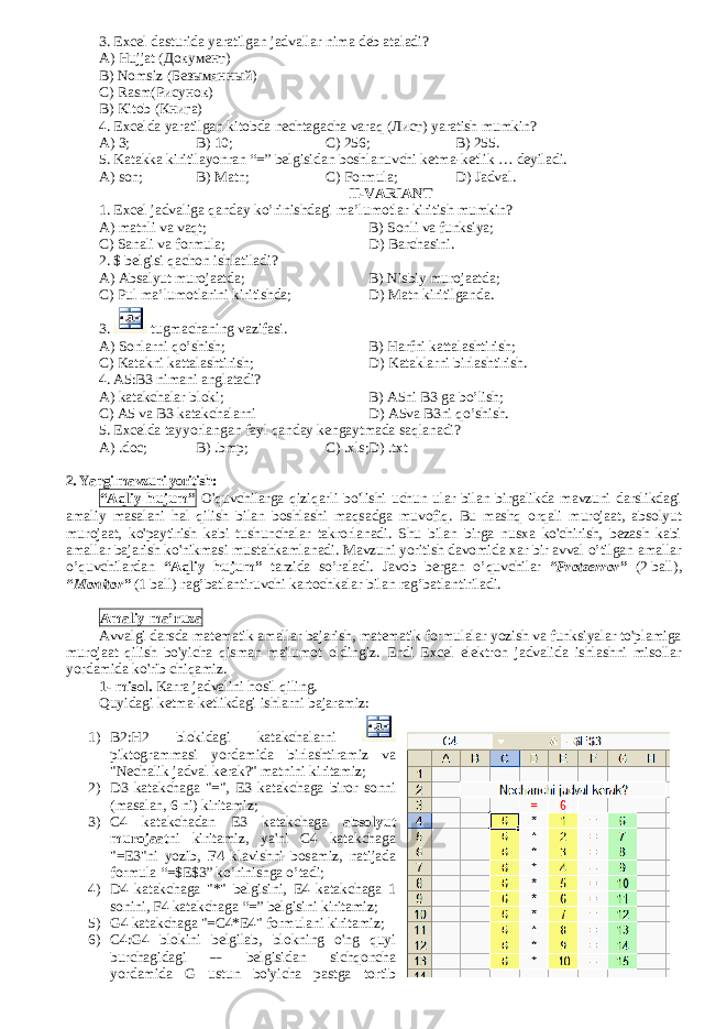 3. Excel dasturida yaratilgan jadvallar nima deb ataladi? A) Hujjat ( Документ ) B) Nomsiz ( Безымянный ) С) Rasm (Рисунок) В) Kitob (Книга) 4. Excelda yaratilgan kitobda nechtagacha varaq ( Лист ) yaratish mumkin? A) 3; B) 10; C) 256; В ) 255. 5. Katakka kiritilayonran “=” belgisidan boshlanuvchi ketma-ketlik … deyiladi. A) son; B) Matn; C) Formula; D) Jadval. II-VARIANT 1. Excel jadvaliga qanday ko’rinishdagi ma’lumotlar kiritish mumkin? A) matnli va vaqt; B) Sonli va funksiya; C) Sanali va formula; D) Barchasini. 2. $ belgisi qachon ishlatiladi? A) Absalyut murojaatda; B) Nisbiy murojaatda; C) Pul ma’lumotlarini kiritishda; D) Matn kiritilganda. 3. tugmachaning vazifasi. A) Sonlarni qo’shish; B) Harfni kattalashtirish; C) Katakni kattalashtirish; D) Kataklarni birlashtirish. 4. A5:B3 nimani anglatadi? A) katakchalar bloki; B) A5ni B3 ga bo’lish; C) A5 va B3 katakchalarni D) A5va B3ni qo’shish. 5. Excelda tayyorlangan fayl qanday kengaytmada saqlanadi? A) .doc; B) .bmp; C) .xls; D) .txt 2. Yangi mavzuni yoritish: “Aqliy hujum” O&#39;quvchilarga qiziqarli bo&#39;lishi uchun ular bilan birgalikda mavzuni darslikdagi amaliy masalani hal qilish bilan boshlashi maqsadga muvofiq. Bu mashq orqali murojaat, absolyut murojaat, ko&#39;paytirish kabi tushunchalar takrorlanadi. Shu bilan birga nusxa ko&#39;chirish, bezash kabi amallar bajarish ko&#39;nikmasi mustahkamlanadi. Mavzuni yoritish davomida xar bir avval o’tilgan amallar o’quvchilardan “Aqliy hujum” tarzida so’raladi. Javob bergan o ’quvchilar “Protserror” (2   ball), “Monitor” (1 ball) rag’batlantiruvchi kartochkalar bilan rag’batlantiriladi. Amaliy ma’ruza Avvalgi darsda matematik amallar bajarish, matematik formulalar yozish va funksiyalar to&#39;plamiga murojaat qilish bo&#39;yicha qisman ma&#39;lumot oldingiz. Endi Excel elektron jadvalida ishlashni misollar yordamida k о &#39;rib chiqamiz. 1- misol. Karra jadvalini hosil qiling. Quyidagi ketma-ketlikdagi ishlarni bajaramiz: 1) B2:H2 blokidagi katakchalarni piktogrammasi yordamida birlashtiramiz va &#34;Nechalik jadval kerak?&#34; matnini kiritamiz; 2) D3 katakchaga &#34;=&#34;, E3 katakchaga biror sonni (masalan, 6 ni) kiritamiz; 3) C4 katakchadan E3 katakchaga absolyut murojaat ni kiritamiz, ya&#39;ni C4 katakchaga &#34;=E3&#34;ni yozib, F4 klavishni bosamiz, natijada formula “=$E$3” ko’rinishga o’tadi; 4) D4 katakchaga &#34;*&#34; belgisini, E4 katakchaga 1 sonini, F4 katakchaga “=” belgisini kiritamiz; 5) G4 katakchaga &#34;=C4*E4&#34; formulani kiritamiz; 6) C4:G4 blokini belgilab, blokning o&#39;ng quyi burchagidagi belgisidan sichqoncha yordamida G ustun bo&#39;yicha pastga tortib 