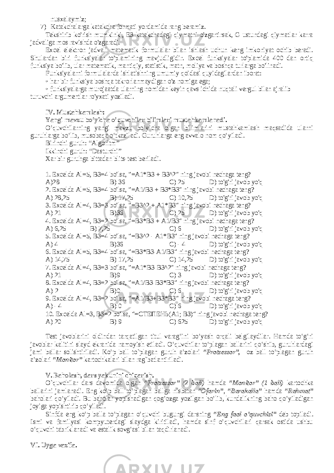 nusxalaymiz; 7) Katakchalarga katakcha formati yordamida rang beramiz. Tekshirib ko&#39;rish mumkinki, E3 katakchadagi qiymatni o&#39;zgartirsak, G ustundagi qiymatlar karra jadvaliga mos ravishda o&#39;zgaradi. Excel elektron jadvali matematik formulalar bilan ishlash uchun keng imkoniyat ochib beradi. Shulardan biri funksiyalar to&#39;plamining mavjudligidir. Excel funksiyalar to&#39;plamida 400 dan ortiq funksiya bo&#39;lib, ular matematik, mantiqiy, statistik, matn, moliya va boshqa turlarga bo&#39;linadi. Funksiyalarni formulalarda ishlatishning umumiy qoidasi quyidagilardan iborat: • har bir funksiya boshqa takrorlanmaydigan o&#39;z nomiga ega; • funksiyalarga murojaatda ularning nomidan keyin qavs ichida nuqtali vergul bilan ajralib turuvchi argumentlar ro&#39;yxati yoziladi. IV. Mustahkamlash: Yangi mavzu bo’yicha o’quvchilar bilimlari mustahkamlanadi. O’quvchilarning yangi mavzu bo’yicha olgan bilimlarini mustahkamlash maqsadida ularni guruhlarga bo’lib, musobaqa o’tkaziladi. Guruhlarga eng avvalo nom qo’yiladi. Birinchi guruh: “Algoritm” Ikkinchi guruh: “Dasturchi” Xar bir guruhga bittadan blits-test beriladi. 1. Excelda Al=5, B3=4 bo&#39;lsa, &#34;=A1*B3 + B3^2&#34; ning javobi nechaga teng? A)28 B) 36 C) 25 D) to&#39;g&#39;ri javob yo&#39;q 2. Excelda Al=5, B3=4 bo&#39;lsa, &#34;=A1/B3 + B3*B3&#34; ning javobi nechaga teng? A) 28,25 B) 17,25 C) 10,25 D) to&#39;g&#39;ri javob yo&#39;q 3. Excelda Al=4, B3=3 bo&#39;lsa, &#34;=B3^2 + A1*B3&#34; ning javobi nechaga teng? A) 21 B)36 C) 25 D) to&#39;g&#39;ri javob yo&#39;q 4. Excelda Al=4, B3=2 bo&#39;lsa, &#34;=B3*B3 + A1/B3&#34; ning javobi nechaga teng? A) 6,25 B) 7,25 C) 6 D) to&#39;g&#39;ri javob yo&#39;q 5. Excelda Al=5, B3=4 bo&#39;lsa, &#34;= В 3^2 - A1*B3&#34; ning javobi nechaga teng? A) 4 B)36 C) - 4 D) to&#39;g&#39;ri javob yo&#39;q . Excelda Al=5, B3=4 bo&#39;lsa, &#34;=B3*B3-A1/B3&#34; ning javobi nechaga teng? A) 14,75 B) 17,25 C) 14,25 D) to&#39;g&#39;ri javob yo&#39;q 7. Excelda Al=4, B3=3 bo&#39;lsa, &#34;=A1*B3-B3^2&#34; ning javobi nechaga teng? A) 21 B)9 C) 3 D) to&#39;g&#39;ri javob yo&#39;q 8. Excelda Al=4, B3=2 bo&#39;lsa, &#34;=A1/B3-B3*B3&#34; ning javobi nechaga teng? A)-2 B)0 C) 6 D) to&#39;g&#39;ri javob yo&#39;q 9. Excelda Al=4, B3=2 bo&#39;lsa, &#34;=A1/B3+B3*B3&#34; ning javobi nechaga teng? A) - 4 В ) 0 C) 6 D) to&#39;g&#39;ri javob yo&#39;q 10. Excelda Al=3, B3=2 bo&#39;lsa, &#34;= СТЕПЕНЬ ( А 1; ВЗ )&#34; ning javobi nechaga teng? A) 20 B) 9 C) 625 D) to&#39;g&#39;ri javob yo&#39;q Test javoblarini oldindan tarqatilgan titul varag’ini bo’yash orqali belgilaydilar. Hamda to’g’ri javoblar kalitini slayd ekranida namoyish etiladi. O’quvchilar to’plagan ballarini qo’shib, guruhlardagi jami ballar solishtiriladi. Ko’p ball to`plagan guruh a’zolari “Protsessor”, oz ball to’plagan guruh a’zolari “Monitor” kartochkalari bilan rag`batlantiriladi. V. Baholash, dars yakunini chiqarish. O`quvchilar dars davomida olgan “Protsessor” (2 ball) hamda “Monitor” (1 ball) kartochka ballarini jamlanadi. Eng ko’p ball to’plagan ballga nisbatan “Ofarin” , “Barakalla” hamda “Rahmat” baholari qo’yiladi. Bu baholar yopishadigan qog’ozga yozilgan bo’lib, kundalikning baho qo’yiladigan joyiga yopishtirib qo’yiladi. Sinfda eng ko’p balla to’plagan o’quvchi bugungi darsning “Eng faol o’quvchisi” deb topiladi. Ismi va familyasi kompyuterdagi slaydga kiritiladi, hamda sinf o’quvchilari qarsak ostida ushbu o’quvchi tabriklanadi va estalik sovg’asi bilan taqdirlanadi. VI. Uyga vazifa. 