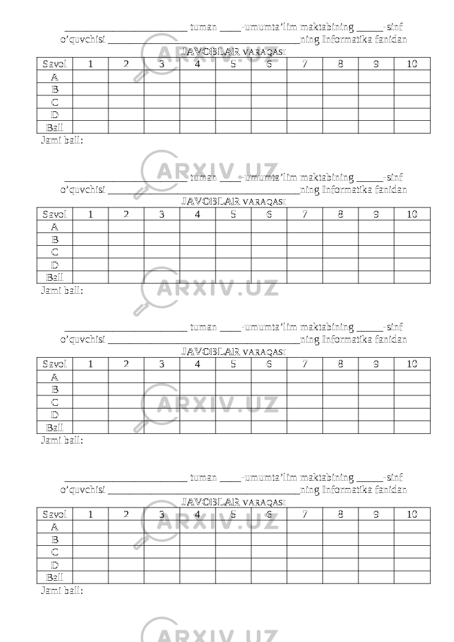 _______________________ tuman ____-umumta’lim maktabining _____-sinf o’quvchisi ____________________________________ning Informatika fanidan JAVOBLAR VARAQASI Savol 1 2 3 4 5 6 7 8 9 10 A B C D Ball Jami ball: _______________________ tuman ____-umumta’lim maktabining _____-sinf o’quvchisi ____________________________________ning Informatika fanidan JAVOBLAR VARAQASI Savol 1 2 3 4 5 6 7 8 9 10 A B C D Ball Jami ball: _______________________ tuman ____-umumta’lim maktabining _____-sinf o’quvchisi ____________________________________ning Informatika fanidan JAVOBLAR VARAQASI Savol 1 2 3 4 5 6 7 8 9 10 A B C D Ball Jami ball: _______________________ tuman ____-umumta’lim maktabining _____-sinf o’quvchisi ____________________________________ning Informatika fanidan JAVOBLAR VARAQASI Savol 1 2 3 4 5 6 7 8 9 10 A B C D Ball Jami ball: 