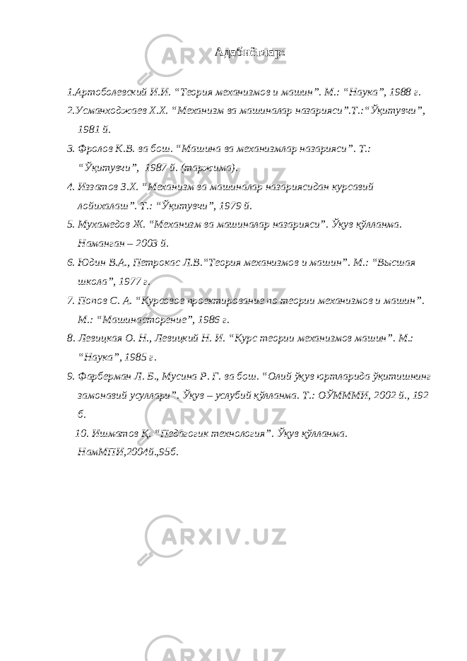 Адабиётлар: 1.Артоболевский И.И. “Теория механизмов и машин”. М.: “Наука”, 1988 г. 2.Усманходжаев Х.Х. “Механизм ва машиналар назарияси”.Т.:“Ўқитувчи”, 1981 й. 3. Фролов К.В. ва бош. “Машина ва механизмлар назарияси” . Т . : “Ўқитувчи” , 1987 й. (таржима). 4. Иззатов З.Х. “ Механизм в а машиналар назариясидан курсавий лойихалаш ” . Т. : “Ўқитувчи” , 1979 й . 5. Мухамедов Ж. “Механизм ва машиналар назарияси”. Ўқув қўлланма. Наманган – 2003 й. 6. Юдин В.А., Петрокас Л.В. “ Теория механизмов и машин ” . М. : “ Высшая школа ” , 1977 г. 7 . Попов С. А. “ Курсовое проектирование по теории механизмов и машин ” . М. : “Машинасторение” , 1986 г . 8. Левицкая О. Н., Левицкий Н. И. “ Курс теории механизмов машин ”. М. : “Наука” , 1985 г . 9. Фарберман Л. Б., Мусина Р. Г. ва бош. “Олий ўқув юртларида ўқитишнинг замонавий усуллари”. Ўқув – услубий қўлланма. Т.: ОЎМММИ, 2002 й., 192 б. 10. Ишматов Қ. “Педагогик технология”. Ўқув қўлланма. НамМПИ,2004й.,95б. 