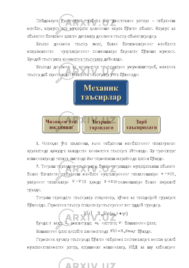 Пойдеворга ўрнатилган турбина ёки двигателни ротори – тебраниш манбаи, корпуси эса муҳофаза қилиниши керак бўлган объект. Корпус ва объектни боғловчи қолган деталлар динамик таъсир объектларидир. Баъзан динамик таъсир эмас, балки боғламаларнинг манбаига маҳкамланган нуқталарининг силжишлари берилган бўлиши мумкин. Бундай таъсирлар кинематик таъсирлар дейилади. Баъзида динамик ва кинематик таъсирларни умумлаштириб, механик таъсир деб юритилади. Механик таъсирлар учга бўлинади: 1. Чизиқли ўта юкланиш, яъни тебраниш манбасининг тезланувчан ҳаракатида вужудга келадиган кинематик таъсирга айтилади. Бу транспорт машиналарида тезлик ошганда ёки тормозлаш жараёнида ҳ осил бўлади. 2. Титраш тарзидаги таъсирлар, булар титрашдан муҳофазалаш объекти билан боғланган тебраниш манбаси нуқталарининг тезланишлари )(t a a , уларнинг тезликлари )(t V V  ҳамда )(t S S  силжишлари билан ажралиб туради. Титраш тарзидаги таъсирлар стационар, кўчма ва тасодифий турларга бўлинади. Гармоник таъсир стационар таъсирнинг энг оддий туридир.   ) ( 0 0       t Sin t бунда: t - вақт; 0 -амплитуда; 0  - частота;  - бошланғич фаза; Бошланғич фаза ҳисобга олинмаганда  tSint 00  бўлади. Гармоник кучлар таъсирида бўлган тебранма системаларга мисол қилиб мувозанатланмаган ротор, поршенли машиналар, ИЁД ва шу кабиларни 