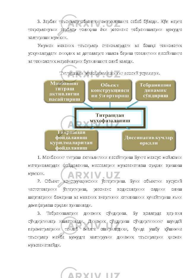 3. Зарбли таъсирлар объектни емирилишига сабаб бўлади. Кўп марта такрорланувчи зарблар толиқиш ёки резонанс тебранишларни вужудга келтириши мумкин. Умуман механик таъсирлар станоклардаги ва бошқа технологик ускуналардаги аниқлик ва деталларга ишлов бериш тозалигини пасайишига ва технологик жараёнларни бузилишига олиб келади. Титрашдан мухофазалашнинг асосий усуллари. 1. Манбанинг титраш активлигини пасайтириш Бунга махсус мойловчи материаллардан фойдаланиш, массаларни мувозанатлаш орқали эришиш мумкин. 2. Объект конструкциясини ўзгартириш. Буни объектни хусусий частоталарини ўзгартириш, резонанс ходисаларини олдини олиш шартларини бажариш ва механик энергияни ютилишини кучайтириш яъни демпферлаш орқали эришилади. 3. Тебранишларни динамик сўндириш. Бу ҳолларда ҳар-хил сўндиргичлар ишлатилади. Динамик сўндириш сўндиргичнинг шундай параметрларини танлаб амалга ошириладики, бунда ушбу қўшимча таъсирлар манба вужудга келтирувчи динамик таъсирларни қисман мувозанатлайди. 