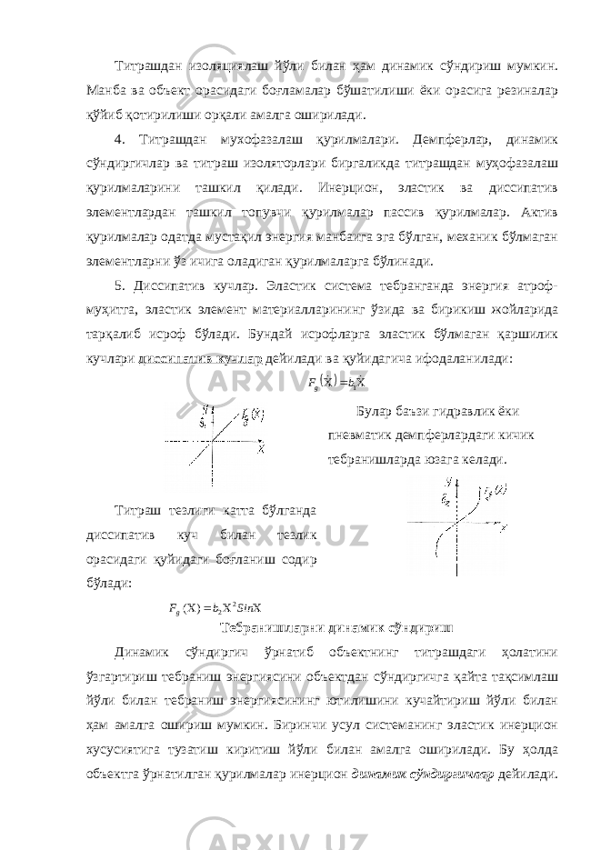 Титрашдан изоляциялаш йўли билан ҳам динамик сўндириш мумкин. Манба ва объект орасидаги боғламалар бўшатилиши ёки орасига резиналар қўйиб қотирилиши орқали амалга оширилади. 4. Титрашдан мухофазалаш қурилмалари. Демпферлар, динамик сўндиргичлар ва титраш изоляторлари биргаликда титрашдан муҳофазалаш қурилмаларини ташкил қилади. Инерцион, эластик ва диссипатив элементлардан ташкил топувчи қурилмалар пассив қурилмалар. Актив қурилмалар одатда мустақил энергия манбаига эга бўлган, механик бўлмаган элементларни ўз ичига оладиган қурилмаларга бўлинади. 5. Диссипатив кучлар. Эластик система тебранганда энергия атроф- муҳитга, эластик элемент материалларининг ўзида ва бирикиш жойларида тарқалиб исроф бўлади. Бундай исрофларга эластик бўлмаган қаршилик кучлари диссипатив кучлар дейилади ва қуйидагича ифодаланилади:        1b Fg Титраш тезлиги катта бўлганда диссипатив куч билан тезлик орасидаги қуйидаги боғланиш содир бўлади:     Sin b Fg 2 2 ) ( Булар баъзи гидравлик ёки пневматик демпферлардаги кичик тебранишларда юзага келади. Тебранишларни динамик сўндириш Динамик сўндиргич ўрнатиб объектнинг титрашдаги ҳолатини ўзгартириш тебраниш энергиясини объектдан сўндиргичга қайта тақсимлаш йўли билан тебраниш энергиясининг ютилишини кучайтириш йўли билан ҳам амалга ошириш мумкин. Биринчи усул системанинг эластик инерцион хусусиятига тузатиш киритиш йўли билан амалга оширилади. Бу ҳолда объектга ўрнатилган қурилмалар инерцион динамик сўндиргичлар дейилади. 