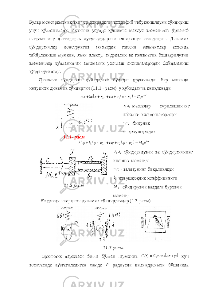 Булар монограмоник ёки тор доирадаги тасодифий тебранишларни сўндириш учун қўлланилади. Иккинчи усулда қўшимча махсус элементлар ўрнатиб системанинг диссипатив хусусиятларини оширишга асосланган. Динамик сўндиргичлар конструктив жиҳатдан пассив элементлар асосида тайёрланиши мумкин, яъни электр, гидравлик ва пневматик бошқарилувчи элементлар қўлланилган автоматик ростлаш системаларидан фойдаланиш кўзда тутилади. Динамик сўндириш қуйидагича бўлади: пружинали, бир массали инерцион динамик сўндиргич (11.1 - расм). у қуйидагича аниқланади    ti c c c e G x x c cx x x bc mx  0       11.1- расм cxx, -массалар сурилишининг абсолют ко о рдинаторлари ccc 1 - бикрлик b - қ овуш қ о қ лик     ti c c c c ii e M c c b J        0       11.2 расм cJJ 1 -сўндирилувчи ва сўндиргичнинг инерция моменти ccc 1 - валларнинг бикрликлари cb -қовушқоқлик коеффициенти 0  - сўндирувчи валдаги буровчи момент Ғалтакли инерцион динамик сўндиргичлар (1.3-расм). 11.3-расм. Эркинлик даражаси битта бўлган гармоник     tcGtG cos)( 0 куч воситасида қўзғатиладиган ҳамда  радиусли цилиндрсимон бўшлиқда 