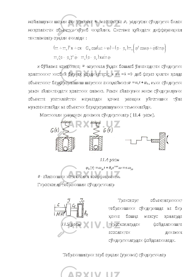 жойлашувчи шарли ёки роликли cm массали ва c  радиусли сўндиргич билан жиҳозланган объектни кўриб чиқайлик. Система қуйидаги дифференциал тенгламалар орқали ечилади :         .. cc.. 2 cc .. 2 cc02 c sinx m ) ( m Sin cos m t cos G cx x m m                     х - бўйлама кордината;  -вертикал ў қ дан бошлаб ўлчанадиган сўндиргич ҳ олатининг нисбий бурчак кординатаси; 0 х х x      деб фараз қ илган ҳ олда объектнинг бар қ арорлашиш шартини аниқлаймиз: 0     tc , яъни сўндиргич равон айланганда ги ҳолатини оламиз. Равон айланувчи жисм сўндирилувчи объектга узатилаётган марказдан қочма реакция уйғотишни тўла мувозанатлайди ва объектни барқарорлашувини таъминлайди. Маятникли инерцион динамик сўндиргичлар ( 11.4 -расм). 11.4-расм ур i ур n e t t         cot 0 0 )(  - айланишни нотекислик коеффициенти. Гироскопли тебранишли сўндиргичлар 11.5-расм Транспорт объектларининг тебранишини сўндиришда ва бир қанча бошқа махсус ҳолларда гироскоплардан фойдаланишга асосланган динамик сўндиргичлардан фойдаланилади. Тебранишларни зарб орқали (уринма) сўндиргичлар 