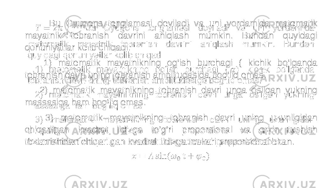  Bu Gyugens tenglamasi deyiladi va uni yordamida matematik mayatnik tebranish davrini aniqlash mumkin. Bundan quyidagi qonuniyatlar kelib chiqadi: 1) matematik mayatnikning og‘ish burchagi ( kichik bo‘lganda tebranish davri uning tebranish amplitudasiga bog‘liq emas. 2) matematik mayatnikning tebranish davri unga osilgan yukning massasiga ham bog‘liq emas. 3) matematik mayatnikning tebranish davri uning uzunligidan chiqarilgan kvadrat ildizga to‘g‘ri proporsional va erkin tushish tezlanishidan chiqarilgan kvadrat ildizga teskari proporsional ekan. • 