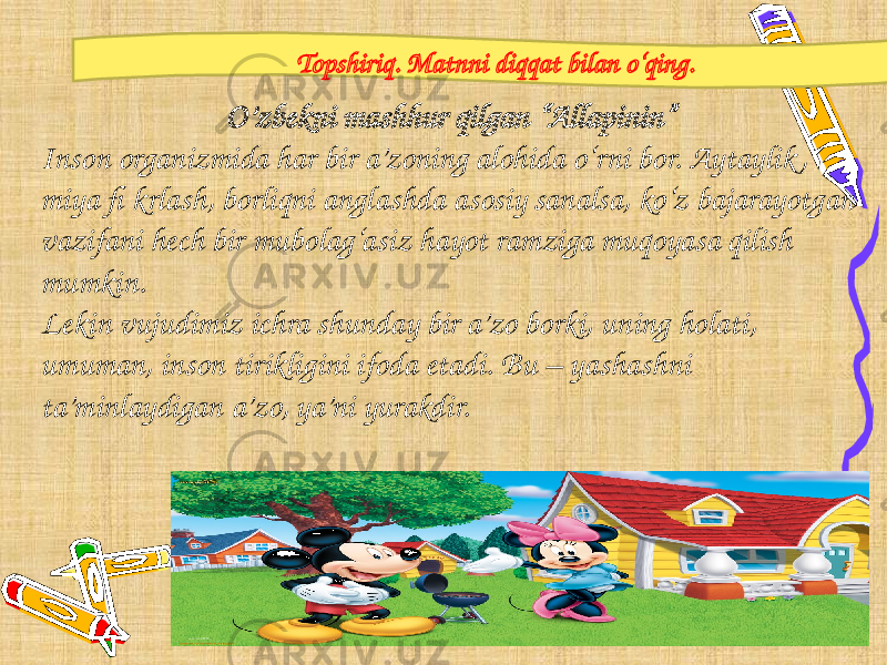 2 Topshiriq. Matnni diqqat bilan o‘qing. O’zbekni mashhur qilgan “Allapinin” Inson organizmida har bir a’zoning alohida o‘rni bor. Aytaylik , miya fi krlash, borliqni anglashda asosiy sanalsa, ko‘z bajarayotgan vazifani hech bir mubolag‘asiz hayot ramziga muqoyasa qilish mumkin. Lekin vujudimiz ichra shunday bir a’zo borki, uning holati, umuman, inson tirikligini ifoda etadi. Bu – yashashni ta’minlaydigan a’zo, ya’ni yurakdir. 