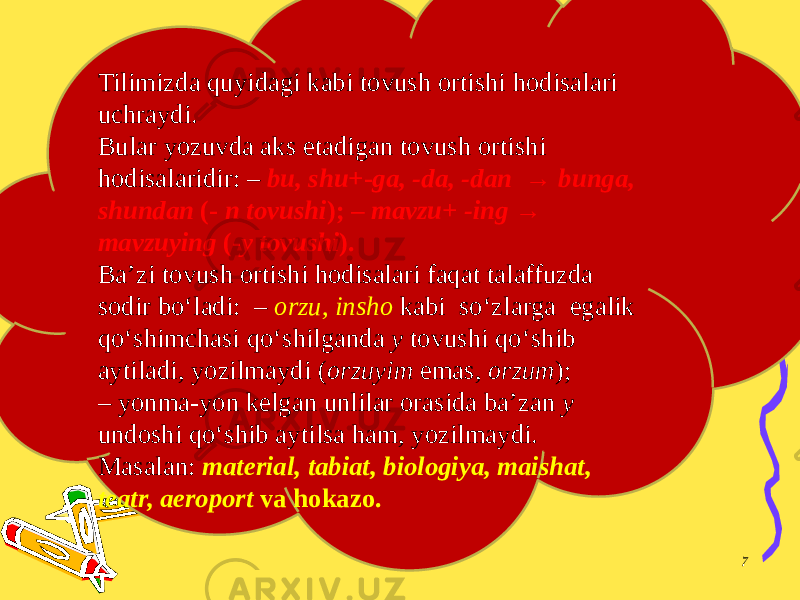 7Tilimizda quyidagi kabi tovush ortishi hodisalari uchraydi. Bular yozuvda aks etadigan tovush ortishi hodisalaridir: – bu, shu +- ga, -da, -dan → bunga, shundan (- n tovushi ); – mavzu+ -ing → mavzuying (- y tovushi ). Ba’zi tovush ortishi hodisalari faqat talaffuzda sodir bo‘ladi: – orzu, insho kabi so‘zlarga egalik qo‘shimchasi qo‘shilganda y tovushi qo‘shib aytiladi, yozilmaydi ( orzuyim emas, orzum ); – yonma-yon kelgan unlilar orasida ba’zan y undoshi qo‘shib aytilsa ham, yozilmaydi. Masalan: material, tabiat, biologiya, maishat, teatr, aeroport va hokazo. 