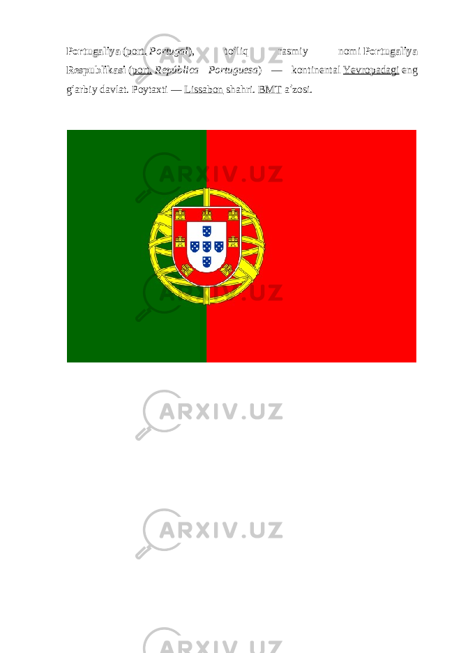 Portugaliya   ( port.   Portugal ), to ʻ liq rasmiy nomi   Portugaliya Respublikasi   ( port.   República Portuguesa ) — kontinental   Yevropadagi   eng g ʻ arbiy davlat. Poytaxti —   Lissabon   shahri.   BMT   a ʼ zosi. 