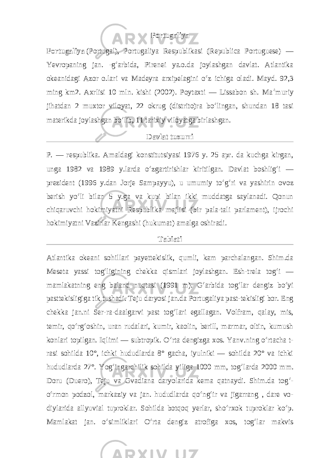 Portugaliya Portugaliya   (Portugal), Portugaliya Respublikasi (Republica Portuguese) — Yevropaning jan. -g ʻ arbida, Pirenei ya.o.da joylashgan davlat. Atlantika okeanidagi Azor o.lari va Madeyra arxipelagini o ʻ z ichiga oladi. Mayd. 92,3 ming km2. Axrlisi 10 mln. kishi (2002). Poytaxti — Lissabon sh. Ma ʼ muriy jihatdan 2 muxtor viloyat, 22 okrug (distrito)ra bo ʻ lingan, shundan 18 tasi materikda joylashgan bo ʻ lib, 11 tarixiy viloyatga birlashgan. Davlat tuzumi P. — respublika. Amaldagi konstitutsiyasi 1976 y. 25 apr. da kuchga kirgan, unga 1982 va 1989 y.larda o ʻ zgartirishlar kiritilgan. Davlat boshlig ʻ i — prezident (1996 y.dan Jorje Sampayyu), u umumiy to ʻ g ʻ ri va yashirin ovoz berish yo ʻ li bilan 5 y.ga va kupi bilan ikki muddatga saylanadi. Qonun chiqaruvchi hokimiyatni Respublika majlisi (bir pala-tali parlament), ijrochi hokimiyatni Vazirlar Kengashi (hukumat) amalga oshiradi. Tabiati Atlantika okeani sohillari payettekislik, qumli, kam parchalangan. Shim.da Meseta yassi tog ʻ ligining chekka qismlari joylashgan. Esh-trela tog ʻ i — mamlakatning eng baland nuqtasi (1991 m). G ʻ arbida tog ʻ lar dengiz bo ʻ yi pasttekisligiga tik tushadi. Teju daryosi jan.da Portugaliya past-tekisligi bor. Eng chekka jan.ni Ser-ra-daalgarvi past tog ʻ lari egallagan. Volfram, qalay, mis, temir, qo ʻ rg ʻ oshin, uran rudalari, kumir, kaolin, berill, marmar, oltin, kumush konlari topilgan. Iqlimi — subtropik. O ʻ rta dengizga xos. Yanv.ning o ʻ rtacha t- rasi sohilda 10°, ichki hududlarda 8° gacha, iyulniki — sohilda 20° va ichki hududlarda 27°. Yog ʻ ingarchilik sohilda yiliga 1000 mm, tog ʻ larda 2000 mm. Doru (Duero), Teju va Gvadiana daryolarida kema qatnaydi. Shim.da tog ʻ - o ʻ rmon podzol, markaziy va jan. hududlarda qo ʻ ng ʻ ir va jigarrang , dare vo- diylarida allyuvial tuproklar. Sohilda botqoq yerlar, sho ʻ rxok tuproklar ko ʻ p. Mamlakat jan. o ʻ simliklari O ʻ rta dengiz atrofiga xos, tog ʻ lar makvis 