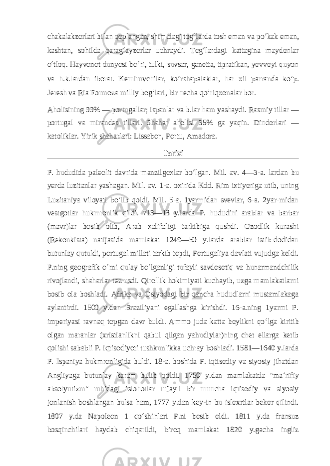 chakalakzorlari bilan qoplangan, shim.dagi tog ʻ larda tosh eman va po ʻ kak eman, kashtan, sohilda qarag ʻ ayzorlar uchraydi. Tog ʻ lardagi kattagina maydonlar o ʻ tloq. Hayvonot dunyosi bo ʻ ri, tulki, suvsar, genetta, tipratikan, yovvoyi quyon va h.k.lardan iborat. Kemiruvchilar, ko ʻ rshapalaklar, har xil parranda ko ʻ p. Jeresh va Ria Formoza milliy bog ʻ lari, bir necha qo ʻ riqxonalar bor. Aholisining 99% — portugallar; ispanlar va b.lar ham yashaydi. Rasmiy tillar — portugal va mirandes tillari. Shahar aholisi 35% ga yaqin. Dindorlari — katoliklar. Yirik shaharlari: Lissabon, Portu, Amadora. Tarixi P. hududida paleolit davrida manzilgoxlar bo ʻ lgan. Mil. av. 4—3-a. lardan bu yerda luzitanlar yashagan. Mil. av. 1-a. oxirida Kdd. Rim ixtiyoriga utib, uning Luzitaniya viloyati bo ʻ lib qoldi. Mil. 5-a. 1yarmidan svevlar, 6-a. 2yar-midan vestgotlar hukmronlik qildi. 713—18 y.larda P. hududini arablar va barbar (mavr)lar bosib olib, Arab xalifaligi tarkibiga qushdi. Ozodlik kurashi (Rekonkista) natijasida mamlakat 1249—50 y.larda arablar istib-dodidan butunlay qutuldi, portugal millati tarkib topdi, Portugaliya davlati vujudga keldi. P.ning geografik o ʻ rni qulay bo ʻ lganligi tufayli savdosotiq va hunarmandchilik rivojlandi, shaharlar tez usdi. Qirollik hokimiyati kuchayib, uzga mamlakatlarni bosib ola boshladi. Afrika va Osiyodagi bir qancha hududlarni mustamlakaga aylantirdi. 1500 y.dan Braziliyani egallashga kirishdi. 16-a.ning 1yarmi P. imperiyasi ravnaq topgan davr buldi. Ammo juda katta boylikni qo ʻ lga kiritib olgan maranlar (xristianlikni qabul qilgan yahudiylar)ning chet ellarga ketib qolishi sababli P. iqtisodiyoti tushkunlikka uchray boshladi. 1581—1640 y.larda P. Ispaniya hukmronligida buldi. 18-a. boshida P. iqtisodiy va siyosiy jihatdan Angliyaga butunlay karam bulib qoldi. 1750 y.dan mamlakatda &#34;ma ʼ rifiy absolyutizm&#34; ruhidagi islohotlar tufayli bir muncha iqtisodiy va siyosiy jonlanish boshlangan bulsa ham, 1777 y.dan key-in bu isloxrtlar bekor qilindi. 1807 y.da Napoleon 1 qo ʻ shinlari P.ni bosib oldi. 1811 y.da fransuz bosqinchilari haydab chiqarildi, biroq mamlakat 1820 y.gacha ingliz 
