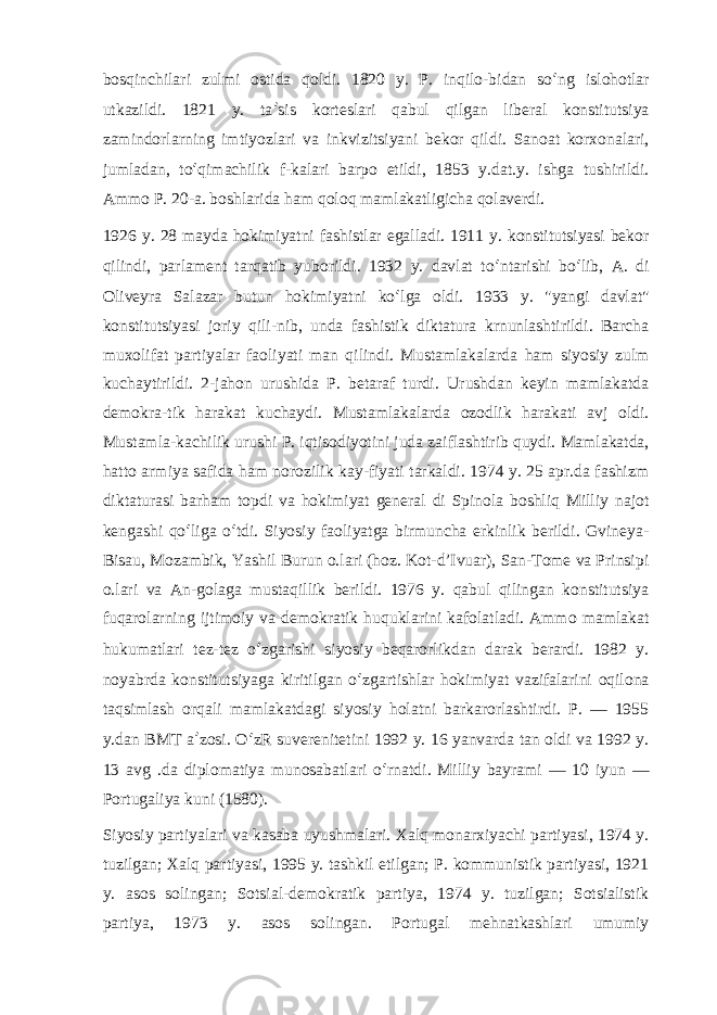 bosqinchilari zulmi ostida qoldi. 1820 y. P. inqilo-bidan so ʻ ng islohotlar utkazildi. 1821 y. ta ʼ sis korteslari qabul qilgan liberal konstitutsiya zamindorlarning imtiyozlari va inkvizitsiyani bekor qildi. Sanoat korxonalari, jumladan, to ʻ qimachilik f-kalari barpo etildi, 1853 y.dat.y. ishga tushirildi. Ammo P. 20-a. boshlarida ham qoloq mamlakatligicha qolaverdi. 1926 y. 28 mayda hokimiyatni fashistlar egalladi. 1911 y. konstitutsiyasi bekor qilindi, parlament tarqatib yuborildi. 1932 y. davlat to ʻ ntarishi bo ʻ lib, A. di Oliveyra Salazar butun hokimiyatni ko ʻ lga oldi. 1933 y. &#34;yangi davlat&#34; konstitutsiyasi joriy qili-nib, unda fashistik diktatura krnunlashtirildi. Barcha muxolifat partiyalar faoliyati man qilindi. Mustamlakalarda ham siyosiy zulm kuchaytirildi. 2-jahon urushida P. betaraf turdi. Urushdan keyin mamlakatda demokra-tik harakat kuchaydi. Mustamlakalarda ozodlik harakati avj oldi. Mustamla-kachilik urushi P. iqtisodiyotini juda zaiflashtirib quydi. Mamlakatda, hatto armiya safida ham norozilik kay-fiyati tarkaldi. 1974 y. 25 apr.da fashizm diktaturasi barham topdi va hokimiyat general di Spinola boshliq Milliy najot kengashi qo ʻ liga o ʻ tdi. Siyosiy faoliyatga birmuncha erkinlik berildi. Gvineya- Bisau, Mozambik, Yashil Burun o.lari (hoz. Kot-d’Ivuar), San-Tome va Prinsipi o.lari va An-golaga mustaqillik berildi. 1976 y. qabul qilingan konstitutsiya fuqarolarning ijtimoiy va demokratik huquklarini kafolatladi. Ammo mamlakat hukumatlari tez-tez o ʻ zgarishi siyosiy beqarorlikdan darak berardi. 1982 y. noyabrda konstitutsiyaga kiritilgan o ʻ zgartishlar hokimiyat vazifalarini oqilona taqsimlash orqali mamlakatdagi siyosiy holatni barkarorlashtirdi. P. — 1955 y.dan BMT a ʼ zosi. O ʻ zR suverenitetini 1992 y. 16 yanvarda tan oldi va 1992 y. 13 avg .da diplomatiya munosabatlari o ʻ rnatdi. Milliy bayrami — 10 iyun — Portugaliya kuni (1580). Siyosiy partiyalari va kasaba uyushmalari. Xalq monarxiyachi partiyasi, 1974 y. tuzilgan; Xalq partiyasi, 1995 y. tashkil etilgan; P. kommunistik partiyasi, 1921 y. asos solingan; Sotsial-demokratik partiya, 1974 y. tuzilgan; Sotsialistik partiya, 1973 y. asos solingan. Portugal mehnatkashlari umumiy 