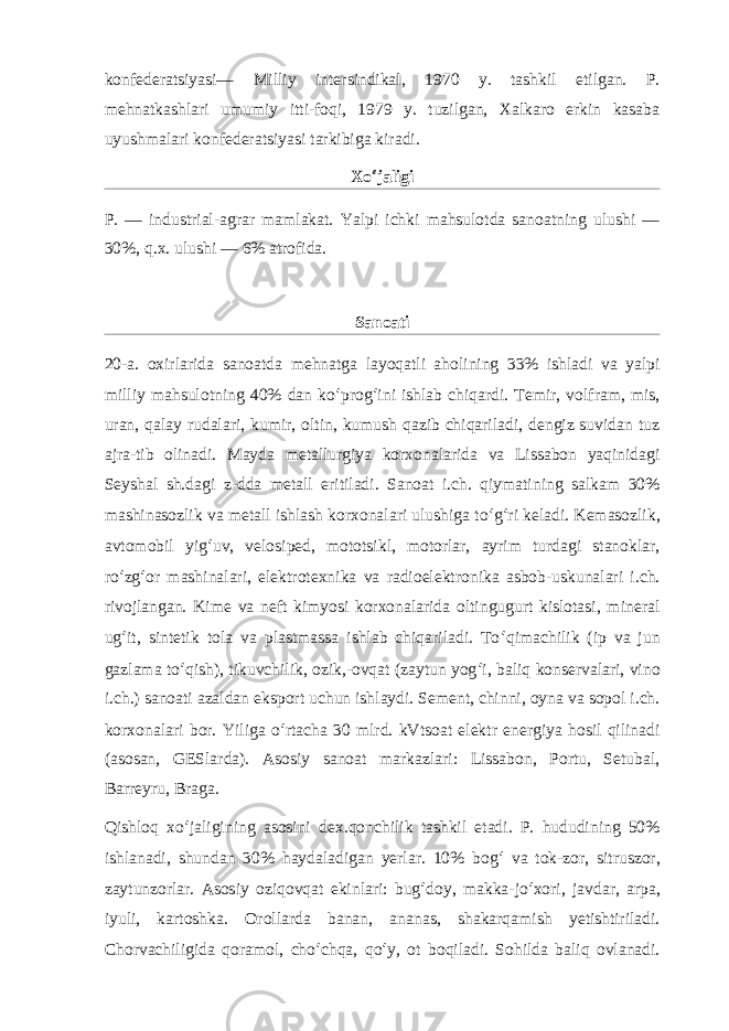 konfederatsiyasi— Milliy intersindikal, 1970 y. tashkil etilgan. P. mehnatkashlari umumiy itti-foqi, 1979 y. tuzilgan, Xalkaro erkin kasaba uyushmalari konfederatsiyasi tarkibiga kiradi. Xo ʻ jaligi P. — industrial-agrar mamlakat. Yalpi ichki mahsulotda sanoatning ulushi — 30%, q.x. ulushi — 6% atrofida. Sanoati 20-a. oxirlarida sanoatda mehnatga layoqatli aholining 33% ishladi va yalpi milliy mahsulotning 40% dan ko ʻ prog ʻ ini ishlab chiqardi. Temir, volfram, mis, uran, qalay rudalari, kumir, oltin, kumush qazib chiqariladi, dengiz suvidan tuz ajra-tib olinadi. Mayda metallurgiya korxonalarida va Lissabon yaqinidagi Seyshal sh.dagi z-dda metall eritiladi. Sanoat i.ch. qiymatining salkam 30% mashinasozlik va metall ishlash korxonalari ulushiga to ʻ g ʻ ri keladi. Kemasozlik, avtomobil yig ʻ uv, velosiped, mototsikl, motorlar, ayrim turdagi stanoklar, ro ʻ zg ʻ or mashinalari, elektrotexnika va radioelektronika asbob-uskunalari i.ch. rivojlangan. Kime va neft kimyosi korxonalarida oltingugurt kislotasi, mineral ug ʻ it, sintetik tola va plastmassa ishlab chiqariladi. To ʻ qimachilik (ip va jun gazlama to ʻ qish), tikuvchilik, ozik,-ovqat (zaytun yog ʻ i, baliq konservalari, vino i.ch.) sanoati azaldan eksport uchun ishlaydi. Sement, chinni, oyna va sopol i.ch. korxonalari bor. Yiliga o ʻ rtacha 30 mlrd. kVtsoat elektr energiya hosil qilinadi (asosan, GESlarda). Asosiy sanoat markazlari: Lissabon, Portu, Setubal, Barreyru, Braga. Qishloq xo ʻ jaligining asosini dex.qonchilik tashkil etadi. P. hududining 50% ishlanadi, shundan 30% haydaladigan yerlar. 10% bog ʻ va tok-zor, sitruszor, zaytunzorlar. Asosiy oziqovqat ekinlari: bug ʻ doy, makka-jo ʻ xori, javdar, arpa, iyuli, kartoshka. Orollarda banan, ananas, shakarqamish yetishtiriladi. Chorvachiligida qoramol, cho ʻ chqa, qo ʻ y, ot boqiladi. Sohilda baliq ovlanadi. 