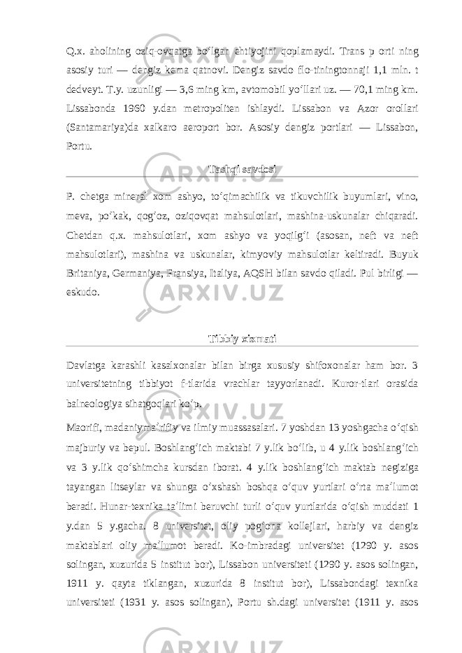 Q.x. aholining oziq-ovqatga bo ʻ lgan ehtiyojini qoplamaydi. Trans p orti ning asosiy turi — dengiz kema qatnovi. Dengiz savdo flo-tiningtonnaji 1,1 mln. t dedveyt. T.y. uzunligi — 3,6 ming km, avtomobil yo ʻ llari uz. — 70,1 ming km. Lissabonda 1960 y.dan metropoliten ishlaydi. Lissabon va Azor orollari (Santamariya)da xalkaro aeroport bor. Asosiy dengiz portlari — Lissabon, Portu. Tashqi savdosi P. chetga mineral xom ashyo, to ʻ qimachilik va tikuvchilik buyumlari, vino, meva, po ʻ kak, qog ʻ oz, oziqovqat mahsulotlari, mashina-uskunalar chiqaradi. Chetdan q.x. mahsulotlari, xom ashyo va yoqilg ʻ i (asosan, neft va neft mahsulotlari), mashina va uskunalar, kimyoviy mahsulotlar keltiradi. Buyuk Britaniya, Germaniya, Fransiya, Italiya, AQSH bilan savdo qiladi. Pul birligi — eskudo. Tibbiy xizmati Davlatga karashli kasalxonalar bilan birga xususiy shifoxonalar ham bor. 3 universitetning tibbiyot f-tlarida vrachlar tayyorlanadi. Kuror-tlari orasida balneologiya sihatgoqlari ko ʻ p. Maorifi, madaniyma ʼ rifiy va ilmiy muassasalari. 7 yoshdan 13 yoshgacha o ʻ qish majburiy va bepul. Boshlang ʻ ich maktabi 7 y.lik bo ʻ lib, u 4 y.lik boshlang ʻ ich va 3 y.lik qo ʻ shimcha kursdan iborat. 4 y.lik boshlang ʻ ich maktab negiziga tayangan litseylar va shunga o ʻ xshash boshqa o ʻ quv yurtlari o ʻ rta ma ʼ lumot beradi. Hunar-texnika ta ʼ limi beruvchi turli o ʻ quv yurtlarida o ʻ qish muddati 1 y.dan 5 y.gacha. 8 universitet, oliy pog ʻ ona kollejlari, harbiy va dengiz maktablari oliy ma ʼ lumot beradi. Ko-imbradagi universitet (1290 y. asos solingan, xuzurida 5 institut bor), Lissabon universiteti (1290 y. asos solingan, 1911 y. qayta tiklangan, xuzurida 8 institut bor), Lissabondagi texnika universiteti (1931 y. asos solingan), Portu sh.dagi universitet (1911 y. asos 