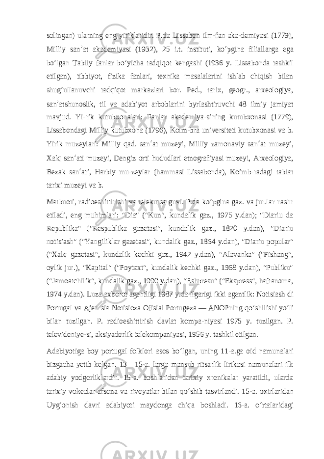 solingan) ularning eng yiriklaridir. P.da Lissabon ilm-fan aka-demiyasi (1779), Milliy san ʼ at akademiyasi (1932), 25 i.t. instituti, ko ʻ pgina filiallarga ega bo ʻ lgan Tabiiy fanlar bo ʻ yicha tadqiqot kengashi (1936 y. Lissabonda tashkil etilgan), tibbiyot, fizika fanlari, texnika masalalarini ishlab chiqish bilan shug ʻ ullanuvchi tadqiqot markazlari bor. Ped., tarix, geogr., arxeologiya, san ʼ atshunoslik, til va adabiyot arboblarini byrlashtiruvchi 48 ilmiy jamiyat mavjud. Yi-rik kutubxonalari: Fanlar akademiya-sining kutubxonasi (1779), Lissabondagi Milliy kutubxona (1796), Koim-bra universiteti kutubxonasi va b. Yirik muzeylari: Milliy qad. san ʼ at muzeyi, Milliy zamonaviy san ʼ at muzeyi, Xalq san ʼ ati muzeyi, Dengiz orti hududlari etnografiyasi muzeyi, Arxeologiya, Bezak san ʼ ati, Harbiy mu-zeylar (hammasi Lissabonda), Koimb-radagi tabiat tarixi muzeyi va b. Matbuoti, radioeshittirishi va telekursa guvi. P.da ko ʻ pgina gaz. va jur.lar nashr etiladi, eng muhimlari: &#34;Dia&#34; (&#34;Kun&#34;, kundalik gaz., 1975 y.dan); &#34;Diariu da Republika&#34; (&#34;Respublika gazetasi&#34;, kundalik gaz., 1820 y.dan), &#34;Diariu notisiash&#34; (&#34;Yangiliklar gazetasi&#34;, kundalik gaz., 1864 y.dan), &#34;Diariu popular&#34; (&#34;Xalq gazetasi&#34;, kundalik kechki gaz., 1942 y.dan), &#34;Alavanka&#34; (&#34;Pishang&#34;, oylik jur.), &#34;Kapital&#34; (&#34;Poytaxt&#34;, kundalik kechki gaz., 1968 y.dan), &#34;Publiku&#34; (&#34;Jamoatchilik&#34;, kundalik gaz., 1990 y.dan), &#34;Eshpresu&#34; (&#34;Ekspress&#34;, haftanoma, 1974 y.dan). Luza axborot agentligi 1987 y.da ilgarigi ikki agentlik: Notisiash di Portugal va Ajen-sia Notisioza Ofisial Portugeza — ANOPning qo ʻ shilishi yo ʻ li bilan tuzilgan. P. radioeshittirish davlat kompa-niyasi 1975 y. tuzilgan. P. televideniye-si, aksiyadorlik telekompaniyasi, 1956 y. tashkil etilgan. Adabiyotiga boy portugal folklori asos bo ʻ lgan, uning 11-a.ga oid namunalari bizgacha yetib kelgan. 13—15-a. larga mansub ritsarlik lirikasi namunalari ilk adabiy yodgorliklardir. 15-a. boshlaridan tarixiy xronikalar yaratildi, ularda tarixiy vokealar afsona va rivoyatlar bilan qo ʻ shib tasvirlandi. 15-a. oxirlaridan Uyg ʻ onish davri adabiyoti maydonga chiqa boshladi. 16-a. o ʻ rtalaridagi 