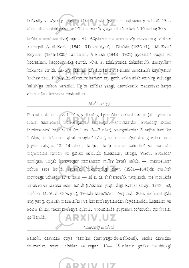 iktisodiy va siyosiy tanglik oqiba-tida adabiyot ham inqirozga yuz tutdi. 18-a. o ʻ rtalaridan adabiyotga ma ʼ rifat-parvarlik g ʻ oyalari kirib keldi. 19-a.ning 30-y. larida romantizm rivoj topdi. 50—60y.larda esa zamonaviy mavzularga e ʼ tibor kuchaydi. A. di Kental (1842—91) she ʼ riyati, J. Dinishe (1839-71), J.M. Esadi Keyrush (1843-1900) romanlari, A.Enish (1848—1901) pyesalari voqea va hodisalarni haqqoniy aks ettirdi. 20-a. P. adabiyotida dekadentlik tamoyillari hukmron bo ʻ ldi. 1926 y. fashizm diktaturasi o ʻ rna-tilishi umidsizlik kayfiyatini kuchay-tirdi. 1974 y. bu diktatura barham top-gach, erkin adabiyotning vujudga kelishiga imkon yaratildi. Ilg ʻ or adiblar yangi, demokratik madaniyat barpo etishda faol katnasha boshladilar. Me ʼ morligi P. xududida mil. av. 1-ming yillikning 1yarmidan doirasimon re-jali uylardan iborat istehkomli man-zilgoqlar saqlangan. Rimliklardan Evordagi Diana ibodatxonasi haro-balari (mil. av. 3—2-a.lar), vestgotlardan 3 nefpn bazilika tipidagi muh-tasham qirol saroylari (7-a.), arab madaniyatidan guvalak turar joylar qolgan. 12—14-a.larda ko ʻ pdan-ko ʻ p shahar soborlari va monastir majmualari roman va gotika uslubida (Lissabon, Braga, Vizeu, Evorada) qurilgan. Tugab borayotgan romantizm milliy bezak uslubi — &#34;manuelino&#34; uchun asos bo ʻ ldi. Ispanlar hukmronligi davri (1581—1640)da qurilish inqirozga uchradi. 17-a. oxiri — 18-a. da shaharsozlik rivojlandi, me ʼ morlikda barokko va rokoko ustun bo ʻ ldi (Lissabon yaqinidagi Kelush saroyi, 1747—52, me ʼ mor M. V. di Oliveyra), 19-a.da klassitsizm rivojlandi. 20-a. me ʼ morligida eng yangi qurilish materiallari va konstruksiyalaridan foydalanildi. Lissabon va Portu sh.lari rekonstruksiya qilinib, imoratlarda quyoshni to ʻ suvchi qurilmalar qo ʻ llanildi. Tasviriy san ʼ ati Paleolit davridan qoya rasmlari (Santyagu-du-Eshkoral), neolit davridan dolmenlar, sopol idishlar saqlangan. 13— 15-a.larda gotika uslubidagi 