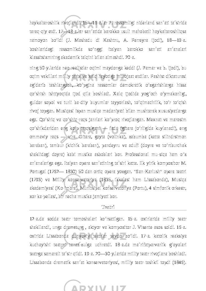 haykaltaroshlik rivojlandi. 15—16-a.lar P. rassomligi niderland san ʼ ati ta ʼ sirida taraq-qiy etdi. 17—18-a.lar san ʼ atida barokko usuli mahobatli haykaltaroshliqsa namoyon bo ʻ ldi (J. Mashadu di Kashtru, A. Ferreyra ijodi), 18—19-a. boshlaridagi rassomlikda so ʻ nggi italyan barokko san ʼ ati an ʼ analari klassitsizmning akademik talqini bilan almashdi. 20-a. ning 50-y.larida neo-realistlar oqimi maydonga keddi (J. Pamar va b. ijodi), bu oqim vakillari milliy tarix va xalq hayotiga murojaat etdilar. Fashist diktaturasi ag ʻ darib tashlangach, ko ʻ pgina rassomlar demokratik o ʻ zgarishlarga hissa qo ʻ shish ishtiyoqida ijod qila boshladi. Xalq ijodida yog ʻ och o ʻ ymakorligi, guldor sopol va turli ba-diiy buyumlar tayyorlash, to ʻ qimachilik, to ʻ r to ʻ qish rivoj topgan. Musiqasi ispan musiqa madaniyati bilan mushtarak xususiyatlarga ega. Qo ʻ shiq va qo ʻ shiq-raqs janrlari ko ʻ proq rivojlangan. Mexnat va marosim qo ʻ shikdaridan eng ko ʻ p tarqalgani — fadu (gitara jo ʻ rligida kuylanadi), eng ommaviy raqs — vira. Gitara, gayta (volinka), zabumba (katta silindrsimon baraban), tambur (kichik baraban), pandeyru va adufi (doyra va to ʻ rtburchak shaklidagi doyra) kabi musika asboblari bor. Professional mu-siqa ham o ʻ z an ʼ analariga ega. Italyan opera san ʼ atining ta ʼ siri katta. Ilk yirik kompozitor M. Portugal (1762— 1830) 50 dan ortiq opera yozgan. &#34;San-Karlush&#34; opera teatri (1793) va Milliy konservatoriya (1835, ikkalasi ham Lissabonda), Musiqa akademiyasi (Ko-imbra), Munitsipal konservatoriya (Portu), 4 simfonik orkestr, xor ka-pellasi, bir necha musika jamiyati bor. Teatri 12-a.da sodda teatr tomoshalari ko ʻ rsatilgan. 15-a. oxirlarida milliy teatr shakllandi, unga dramaturg , aktyor va kompozitor J. Visente asos soldi. 16-a. oxirida Lissabonda dunyoviy teatrlar paydo bo ʻ ldi. 17-a. katolik reaksiya kuchayishi teatrni tanaz-zulga uchratdi. 18-a.da ma ʼ rifatparvarlik g ʻ oyalari teatrga samarali ta ʼ sir qildi. 19-a. 20—30-y.larida milliy teatr rivojlana boshladi. Lissabonda dramatik san ʼ at konservatoriyasi, milliy teatr tashkil topdi (1846). 