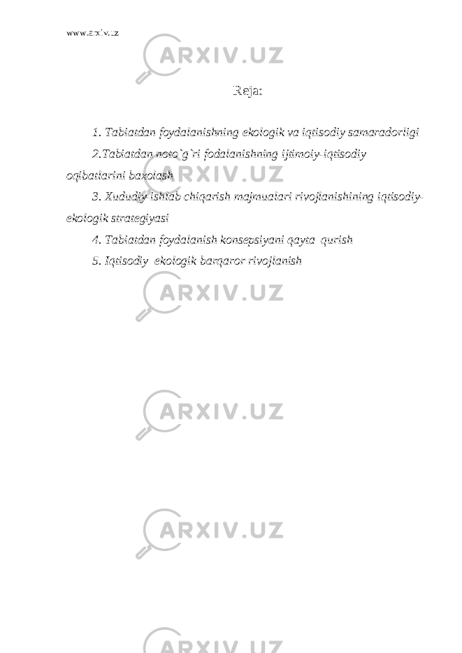 www.arxiv.uz Reja: 1. Tabiatdan foydalanishning ekologik va iqtisodiy samaradorligi 2.Tabiatdan noto`g`ri fodalanishning ijtimoiy-iqtisodiy oqibatlarini baxolash 3. Xududiy-ishlab chiqarish majmualari rivojlanishining iqtisodiy- ekologik strategiyasi 4. Tabiatdan foydalanish konsepsiyani qayta qurish 5. Iqtisodiy–ekologik barqaror rivojlanish 