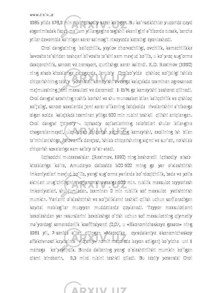 www.arxiv.uz 1985 yilda 128,9 mln rubl iqtisodiy zarar ko`rgan. Bu ko`rsatkichlar yuqorida qayd etganimizdek faqat ma`lum yillargagina tegishli ekanligini e`tiborda tutsak, barcha yillar davomida ko`rilgan zarar salmog`i nixoyatda kattaligi ayonlashadi. Orol dengizining baliqchilik, yaylov chorvachiligi, ovchilik, kemachilikka bevosita ta`siridan tashqari bilvosita ta`siri xam mavjud bo`lib, u ko`proq sug`orma dexqonchilik, sanoat va transport, qurilishga zarar keltirdi. E.D. Raximov (1990) ning xisob-kitoblariga qaraganda, Janubiy Orolbo`yida qishloq xo`jaligi ishlab chiqarishining tabiiy potensiali kamayishi evaziga kelajakda taxminan agrosanoat majmuasining jami maxsuloti va daromadi 1-15% ga kamayishi bashorat qilinadi. Orol dengizi satxining tushib borishi va shu munosabat bilan baliqchilik va qishloq xo`jaligi, sanoat soxalarida jami zarar o`lkaning istiqbolda rivolanishini e`tiborga olgan xolda kelajakda taxminan yiliga 600 mln rublni tashkil qilishi aniqlangan. Orol dengizi ijtimoiy - iqtisodiy oqibatlarining talofatlari shular bilangina chegaralanmaydi, ular ishlab chiqarish xajmining kamayishi, axolining ish bilan ta`minlanishiga, farovonlik darajasi, ishlab chiqarishning xajmi va sur`ati, noishlab chiqarish soxalariga xam salbiy ta`sir etadi. Iqtisodchi mutaxassislar (Raximov, 1990) ning bashoratli iqtisodiy xisob- kitoblariga ko`ra, Amudaryo deltasida 500-600 ming ga yer o`zlashtirish imkoniyatlari mavjud bo`lib, yangi sug`orma yerlarda bo`rdoqichilik, beda va poliz ekinlari urug`chiligini rivojlantirish evaziga 600 mln. rubllik maxsulot tayyorlash imkoniyatlari, shu jumladan, taxminan 0 mln rubllik sof maxsulot yetishtirish mumkin. Yerlarni o`zlashtirish va xo`jaliklarni tashkil qilish uchun sarflanadigan kapital mablag`lar muayyan muddatlarda qoplanadi. Tayyor maxsulotlarni baxolashdan yer resurslarini baxolashga o`tish uchun sof maxsulotning qiymatiy me`yordagi samaradorlik koeffitsiyenti (0,07, u «Ekonomicheskaya gazeta» ning 1981 yil, 2-sonida e`lon qilingan «Metodika opredeleniya ekonomicheskoy effektivnosti kapitalnix vlojeniy» nomli maqolada bayon etilgan) bo`yicha uni 1 martaga ko`paytirdik. Bunda deltaning yangi o`zlashtirilishi mumkin bo`lgan qismi binobarin, 6,3 mlrd rublni tashkil qiladi. Bu tabiiy potensial Orol 