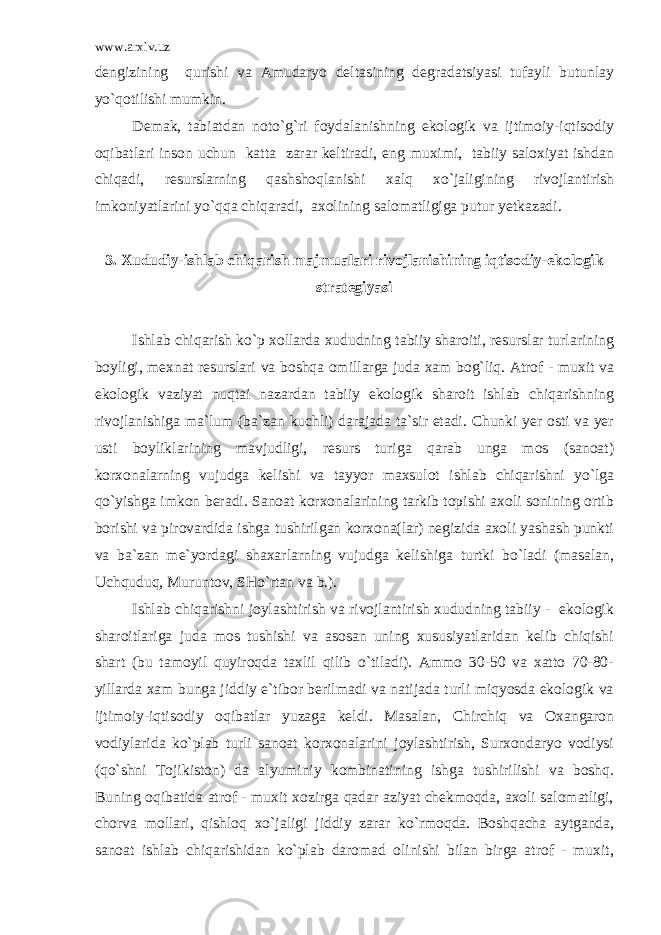 www.arxiv.uz dengizining qurishi va Amudaryo deltasining degradatsiyasi tufayli butunlay yo`qotilishi mumkin. Demak, tabiatdan noto`g`ri foydalanishning ekologik va ijtimoiy-iqtisodiy oqibatlari inson uchun katta zarar keltiradi, eng muximi, tabiiy saloxiyat ishdan chiqadi, resurslarning qashshoqlanishi xalq xo`jaligining rivojlantirish imkoniyatlarini yo`qqa chiqaradi, axolining salomatligiga putur yetkazadi. 3. Xududiy-ishlab chiqarish majmualari rivojlanishining iqtisodiy-ekologik strategiyasi Ishlab chiqarish ko`p xollarda xududning tabiiy sharoiti, resurslar turlarining boyligi, mexnat resurslari va boshqa omillarga juda xam bog`liq. Atrof - muxit va ekologik vaziyat nuqtai nazardan tabiiy ekologik sharoit ishlab chiqarishning rivojlanishiga ma`lum (ba`zan kuchli) darajada ta`sir etadi. Chunki yer osti va yer usti boyliklarining mavjudligi, resurs turiga qarab unga mos (sanoat) korxonalarning vujudga kelishi va tayyor maxsulot ishlab chiqarishni yo`lga qo`yishga imkon beradi. Sanoat korxonalarining tarkib topishi axoli sonining ortib borishi va pirovardida ishga tushirilgan korxona(lar) negizida axoli yashash punkti va ba`zan me`yordagi shaxarlarning vujudga kelishiga turtki bo`ladi (masalan, Uchquduq, Muruntov, SHo`rtan va b.). Ishlab chiqarishni joylashtirish va rivojlantirish xududning tabiiy - ekologik sharoitlariga juda mos tushishi va asosan uning xususiyatlaridan kelib chiqishi shart (bu tamoyil quyiroqda taxlil qilib o`tiladi). Ammo 30-50 va xatto 70-80- yillarda xam bunga jiddiy e`tibor berilmadi va natijada turli miqyosda ekologik va ijtimoiy-iqtisodiy oqibatlar yuzaga keldi. Masalan, Chirchiq va Oxangaron vodiylarida ko`plab turli sanoat korxonalarini joylashtirish, Surxondaryo vodiysi (qo`shni Tojikiston) da alyuminiy kombinatining ishga tushirilishi va boshq. Buning oqibatida atrof - muxit xozirga qadar aziyat chekmoqda, axoli salomatligi, chorva mollari, qishloq xo`jaligi jiddiy zarar ko`rmoqda. Boshqacha aytganda, sanoat ishlab chiqarishidan ko`plab daromad olinishi bilan birga atrof - muxit, 