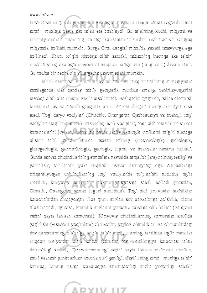 www.arxiv.uz ta`sir etishi natijasida yuz beradi. Ekologik muvozanatning buzilishi negizida tabiat atrof - muxitga qayta aks ta`sir eta boshlaydi. Bu ta`sirning kuchi, miqyosi va umumiy qudrati insonning tabiatga ko`rsatgan ta`siridan kuchliroq va kengroq miqyosda bo`lishi mumkin. Bunga Orol dengizi misolida yaxshi tasavvurga ega bo`linadi. Shuni to`g`ri xisobga olish zarurki, tabiatning insonga aks ta`siri muddati yangi ekologik muvozanat barqaror bo`lguncha (topguncha) davom etadi. Bu xodisa bir necha o`n yillargacha davom etishi mumkin. Ishlab chiqarish kuchlarini joylashtirish va rivojlantirishning strategiyasini asoslaganda ular qanday tabiiy geografik muxitda amalga oshirilayotganini xisobga olish o`ta muxim vazifa xisoblanadi. Boshqacha aytganda, ishlab chiqarish kuchlarini joylashtirishda geografik o`rin birinchi darajali amaliy axamiyat kasb etadi. Tog` daryo vodiylari (Chirchiq, Oxangaron, Qashqadaryo va boshq.), tog` vodiylari (tog`larning ichki qismidagi berk vodiylar), tog` oldi tekisliklari sanoat korxonalarini joylashtirishda bir necha tabiiy ekologik omillarni to`g`ri xisobga olishni talab qiladi. Bunda asosan iqlimiy (meteorologik), gidrologik, gidrogeologik, geomorfologik, geologik, tuproq va boshqalar nazarda tutiladi. Bunda sanoat chiqindilarining atmosfera xavosida tarqalish jarayonining tezligi va yo`nalishi, to`planishi yoki tarqalishi ustivor axamiyatga ega. Atmosferaga chiqaraliyotgan chiqindilarning tog` vodiylarida to`planishi xududda og`ir metallar, kimyoviy birikmalar akkumulyatsiyasiga sabab bo`ladi (masalan, Olmaliq, Oxangaron sanoat tuguni xududida). Tog` oldi prolyuvial tekisliklar korxonalardan chiqayotgan iflos grunt suvlari suv xavzalariga qo`shilib, ularni ifloslantiradi, ayniqsa, ichimlik suvlarini yaroqsiz axvolga olib keladi (Farg`ona neftni qayta ishlash korxonasi). Kimyoviy chiqindilarning korxonalar atrofida yog`ilishi («ishqorli yog`inlar») ekinzorlar, yaylov o`simliklari va o`rmonlardagi dov-daraxtlarning o`sishiga salbiy ta`sir etadi, ularning tarkibida og`ir metallar miqdori me`yordan ortib ketadi (Olmaliq tog`-metallurgiya korxonasi ta`sir doirasidagi xudud). Qorovulbozordagi neftni qayta ishlash majmuasi cho`lda, axoli yashash punktlaridan uzoqda qurilganligi tufayli uning atrof - muxitga ta`siri kamroq, buning ustiga texnologiya samaradorligi ancha yuqoriligi sababli 