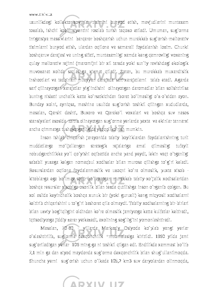 www.arxiv.uz uzunlikdagi kollektor-zovurlar tizimini bunyod etish, mavjudlarini muntazam tozalab, ishchi koeffitsiyentini rostlab turish taqozo etiladi. Umuman, sug`orma irrigatsiya massivlarini barqaror boshqarish uchun murakkab sug`orish-meliorativ tizimlarni bunyod etish, ulardan oqilona va samarali foydalanish lozim. Chunki boshqaruv darajasi va uning sifati, muntazamligi xamda keng qamrovligi voxaning qulay meliorativ rejimi (maromi)ni bir xil tarzda yoki sun`iy ravishdagi ekologik muvozanat xolida saqlashga xizmat qiladi. Zotan, bu murakkab muxandislik inshootlari va tadbirlari muayyan darajada sarf-xarajatlarni talab etadi. Agarda sarf qilinayotgan xarajatlar yig`indisini olinayotgan daromadlar bilan solishtirilsa buning nisbati unchalik katta ko`rsatkichdan iborat bo`lmasligi o`z-o`zidan ayon. Bunday xolni, ayniqsa, mashina usulida sug`orish tashkil qilingan xududlarda, masalan, Qarshi dashti, Buxoro va Qorako`l voxalari va boshqa suv nasos stansiyalari asosida tortib olinayotgan sug`orma yerlarda paxta va ekinlar tannarxi ancha qimmatga tushayotganligida yaqqol ko`rish mumkin. Inson ishlab chiqarish jarayonida tabiiy boyliklardan foydalanishning turli muddatlarga mo`ljallangan strategik rejalariga amal qilmasligi tufayli nobudgarchilikka yo`l qo`yishi oqibatida ancha pand yeydi, lekin vaqt o`tganligi sababli yuzaga kelgan nomaqbul xodisalar bilan murosa qilishga to`g`ri keladi. Resurslardan oqilona foydalanmaslik va uzoqni ko`ra olmaslik, puxta xisob - kitoblarga ega bo`lmay sodir bo`layotgan murakkab tabiiy-xo`jalik xodisalaridan boshqa resurslar xisobiga osonlik bilan tezda qutilishga inson o`rganib qolgan. Bu xol aslida keyinchalik boshqa xunuk bir (yoki guruxli) keng miqyosli xodisalarni keltirib chiqarishini u to`g`ri bashorat qila olmaydi. Tabiiy xodisalarning bir-birlari bilan uzviy bog`iqligini oldindan ko`ra olmaslik jamiyatga katta kulfatlar keltiradi, iqtisodiyotga jiddiy zarar yetkazadi, axolining sog`lig`ini yomonlashtiradi. Masalan, 70-80 - yillarda Markaziy Osiyoda ko`plab yangi yerlar o`zlashtirilib, sug`orma dexqonchilik muomalasiga kiritildi. 1960 yilda jami sug`oriladigan yerlar 106 ming ga ni tashkil qilgan edi. Endilikda xammasi bo`lib 7,1 mln ga dan ziyod maydonda sug`orma dexqonchilik bilan shug`ullanilmoqda. Shuncha yerni sug`orish uchun o`lkada 105,2 km3 suv daryolardan olinmoqda, 