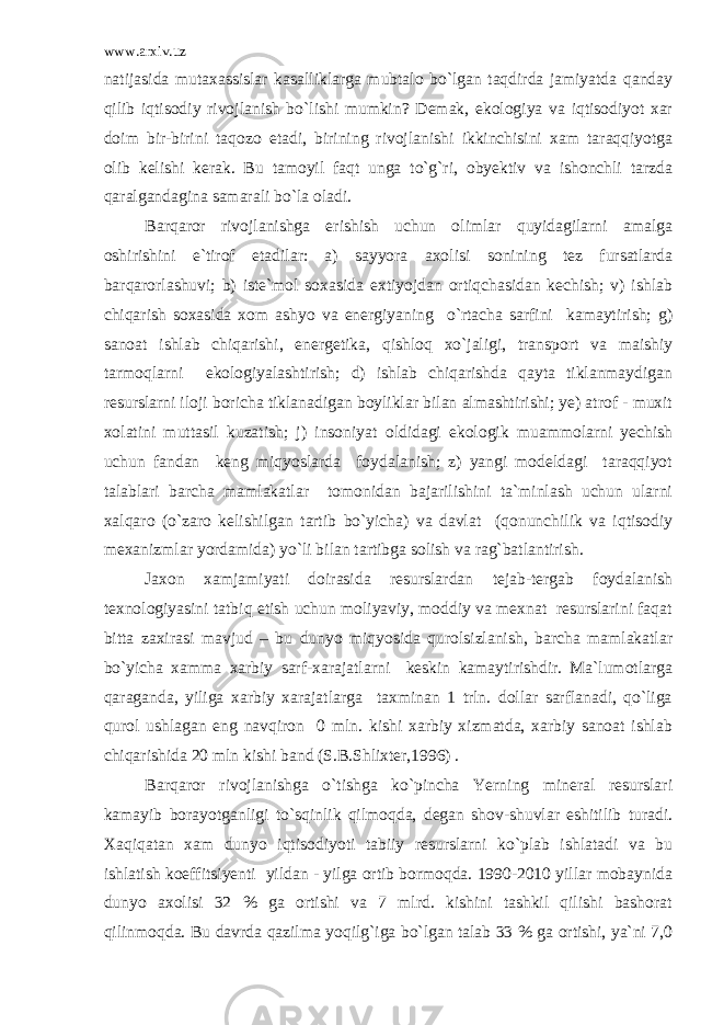 www.arxiv.uz natijasida mutaxassislar kasalliklarga mubtalo bo`lgan taqdirda jamiyatda qanday qilib iqtisodiy rivojlanish bo`lishi mumkin? Demak, ekologiya va iqtisodiyot xar doim bir-birini taqozo etadi, birining rivojlanishi ikkinchisini xam taraqqiyotga olib kelishi kerak. Bu tamoyil faqt unga to`g`ri, obyektiv va ishonchli tarzda qaralgandagina samarali bo`la oladi. Barqaror rivojlanishga erishish uchun olimlar quyidagilarni amalga oshirishini e`tirof etadilar: a) sayyora axolisi sonining tez fursatlarda barqarorlashuvi; b) iste`mol soxasida extiyojdan ortiqchasidan kechish; v) ishlab chiqarish soxasida xom ashyo va energiyaning o`rtacha sarfini kamaytirish; g) sanoat ishlab chiqarishi, energetika, qishloq xo`jaligi, transport va maishiy tarmoqlarni ekologiyalashtirish; d) ishlab chiqarishda qayta tiklanmaydigan resurslarni iloji boricha tiklanadigan boyliklar bilan almashtirishi; ye) atrof - muxit xolatini muttasil kuzatish; j) insoniyat oldidagi ekologik muammolarni yechish uchun fandan keng miqyoslarda foydalanish; z) yangi modeldagi taraqqiyot talablari barcha mamlakatlar tomonidan bajarilishini ta`minlash uchun ularni xalqaro (o`zaro kelishilgan tartib bo`yicha) va davlat (qonunchilik va iqtisodiy mexanizmlar yordamida) yo`li bilan tartibga solish va rag`batlantirish. Jaxon xamjamiyati doirasida resurslardan tejab-tergab foydalanish texnologiyasini tatbiq etish uchun moliyaviy, moddiy va mexnat resurslarini faqat bitta zaxirasi mavjud – bu dunyo miqyosida qurolsizlanish, barcha mamlakatlar bo`yicha xamma xarbiy sarf-xarajatlarni keskin kamaytirishdir. Ma`lumotlarga qaraganda, yiliga xarbiy xarajatlarga taxminan 1 trln. dollar sarflanadi, qo`liga qurol ushlagan eng navqiron 0 mln. kishi xarbiy xizmatda, xarbiy sanoat ishlab chiqarishida 20 mln kishi band (S.B.Shlixter,1996) . Barqaror rivojlanishga o`tishga ko`pincha Yerning mineral resurslari kamayib borayotganligi to`sqinlik qilmoqda, degan shov-shuvlar eshitilib turadi. Xaqiqatan xam dunyo iqtisodiyoti tabiiy resurslarni ko`plab ishlatadi va bu ishlatish koeffitsiyenti yildan - yilga ortib bormoqda. 1990-2010 yillar mobaynida dunyo axolisi 32 % ga ortishi va 7 mlrd. kishini tashkil qilishi bashorat qilinmoqda. Bu davrda qazilma yoqilg`iga bo`lgan talab 33 % ga ortishi, ya`ni 7,0 