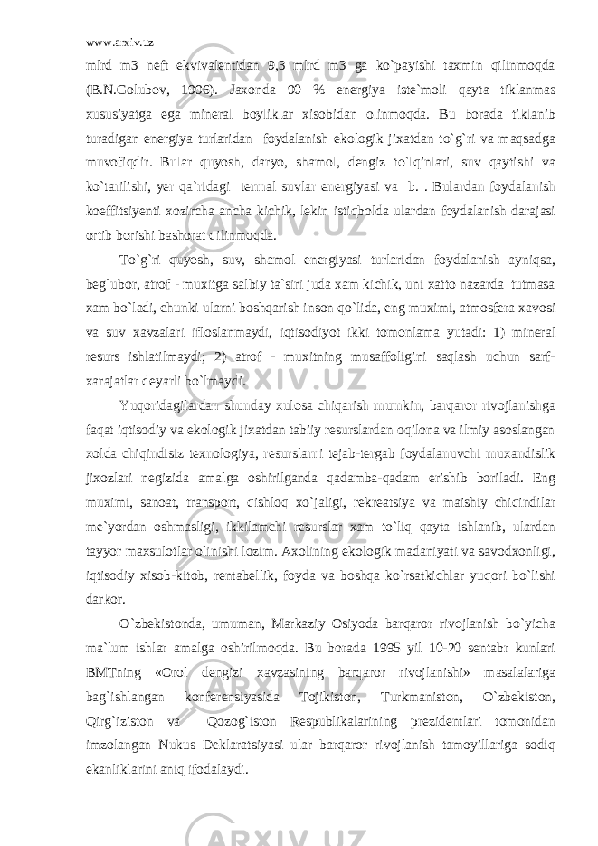 www.arxiv.uz mlrd m3 neft ekvivalentidan 9,3 mlrd m3 ga ko`payishi taxmin qilinmoqda (B.N.Golubov, 1996). Jaxonda 90 % energiya iste`moli qayta tiklanmas xususiyatga ega mineral boyliklar xisobidan olinmoqda. Bu borada tiklanib turadigan energiya turlaridan foydalanish ekologik jixatdan to`g`ri va maqsadga muvofiqdir. Bular quyosh, daryo, shamol, dengiz to`lqinlari, suv qaytishi va ko`tarilishi, yer qa`ridagi termal suvlar energiyasi va b. . Bulardan foydalanish koeffitsiyenti xozircha ancha kichik, lekin istiqbolda ulardan foydalanish darajasi ortib borishi bashorat qilinmoqda. To`g`ri quyosh, suv, shamol energiyasi turlaridan foydalanish ayniqsa, beg`ubor, atrof - muxitga salbiy ta`siri juda xam kichik, uni xatto nazarda tutmasa xam bo`ladi, chunki ularni boshqarish inson qo`lida, eng muximi, atmosfera xavosi va suv xavzalari ifloslanmaydi, iqtisodiyot ikki tomonlama yutadi: 1) mineral resurs ishlatilmaydi; 2) atrof - muxitning musaffoligini saqlash uchun sarf- xarajatlar deyarli bo`lmaydi. Yuqoridagilardan shunday xulosa chiqarish mumkin, barqaror rivojlanishga faqat iqtisodiy va ekologik jixatdan tabiiy resurslardan oqilona va ilmiy asoslangan xolda chiqindisiz texnologiya, resurslarni tejab-tergab foydalanuvchi muxandislik jixozlari negizida amalga oshirilganda qadamba-qadam erishib boriladi. Eng muximi, sanoat, transport, qishloq xo`jaligi, rekreatsiya va maishiy chiqindilar me`yordan oshmasligi, ikkilamchi resurslar xam to`liq qayta ishlanib, ulardan tayyor maxsulotlar olinishi lozim. Axolining ekologik madaniyati va savodxonligi, iqtisodiy xisob-kitob, rentabellik, foyda va boshqa ko`rsatkichlar yuqori bo`lishi darkor. O`zbekistonda, umuman, Markaziy Osiyoda barqaror rivojlanish bo`yicha ma`lum ishlar amalga oshirilmoqda. Bu borada 1995 yil 10-20 sentabr kunlari BMTning «Orol dengizi xavzasining barqaror rivojlanishi» masalalariga bag`ishlangan konferensiyasida Tojikiston, Turkmaniston, O`zbekiston, Qirg`iziston va Qozog`iston Respublikalarining prezidentlari tomonidan imzolangan Nukus Deklaratsiyasi ular barqaror rivojlanish tamoyillariga sodiq ekanliklarini aniq ifodalaydi. 