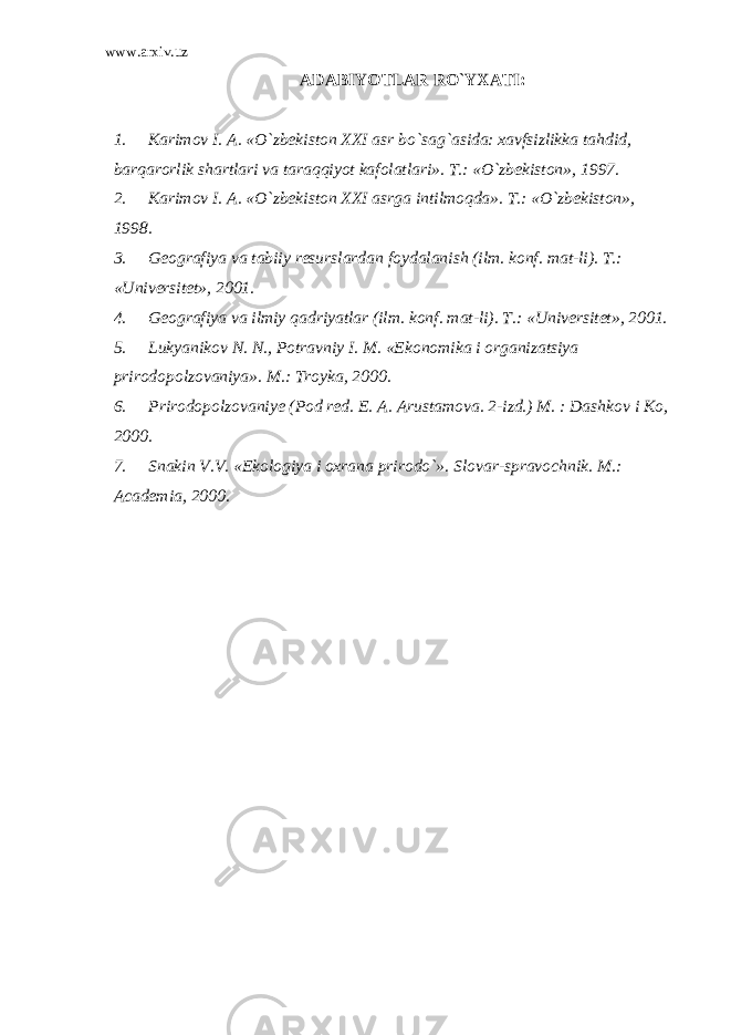 www.arxiv.uz ADABIYOTLAR RO`YXATI : 1. Karimov I. A. «O`zbekiston XXI asr bo`sag`asida: xavfsizlikka tahdid, barqarorlik shartlari va taraqqiyot kafolatlari». T.: «O`zbekiston», 1997. 2. Karimov I. A. «O`zbekiston XXI asrga intilmoqda». T.: «O`zbekiston», 1998. 3. Geografiya va tabiiy resurslardan foydalanish (ilm. konf. mat-li). T.: «Universitet», 2001. 4. Geografiya va ilmiy qadriyatlar (ilm. konf. mat-li). T.: «Universitet», 2001. 5. Lukyanikov N. N., Potravniy I. M. «Ekonomika i organizatsiya prirodopolzovaniya». M.: Troyka, 2000. 6. Prirodopolzovaniye (Pod red. E. A. Arustamova. 2-izd.) M. : Dashkov i Ko, 2000. 7. Snakin V.V. «Ekologiya i oxrana prirodo`». Slovar-spravochnik. M.: Academia, 2000. 