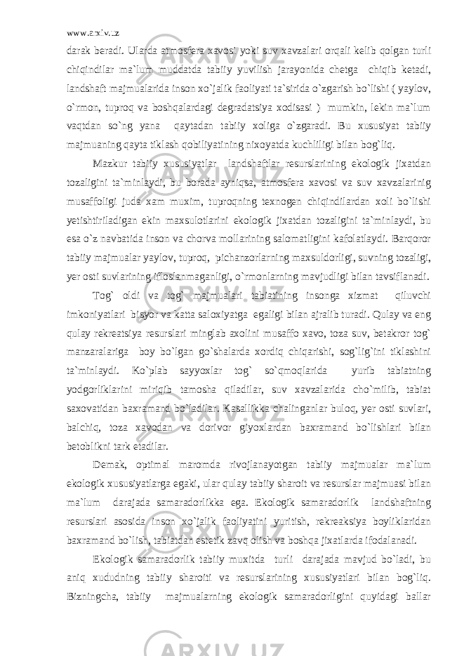 www.arxiv.uz darak beradi. Ularda atmosfera xavosi yoki suv xavzalari orqali kelib qolgan turli chiqindilar ma`lum muddatda tabiiy yuvilish jarayonida chetga chiqib ketadi, landshaft majmualarida inson xo`jalik faoliyati ta`sirida o`zgarish bo`lishi ( yaylov, o`rmon, tuproq va boshqalardagi degradatsiya xodisasi ) mumkin, lekin ma`lum vaqtdan so`ng yana qaytadan tabiiy xoliga o`zgaradi. Bu xususiyat tabiiy majmuaning qayta tiklash qobiliyatining nixoyatda kuchliligi bilan bog`liq. Mazkur tabiiy xususiyatlar landshaftlar resurslarining ekologik jixatdan tozaligini ta`minlaydi, bu borada ayniqsa, atmosfera xavosi va suv xavzalarinig musaffoligi juda xam muxim, tuproqning texnogen chiqindilardan xoli bo`lishi yetishtiriladigan ekin maxsulotlarini ekologik jixatdan tozaligini ta`minlaydi, bu esa o`z navbatida inson va chorva mollarining salomatligini kafolatlaydi. Barqoror tabiiy majmualar yaylov, tuproq, pichanzorlarning maxsuldorligi, suvning tozaligi, yer osti suvlarining ifloslanmaganligi, o`rmonlarning mavjudligi bilan tavsiflanadi. Tog` oldi va tog` majmualari tabiatining insonga xizmat qiluvchi imkoniyatlari bisyor va katta saloxiyatga egaligi bilan ajralib turadi. Qulay va eng qulay rekreatsiya resurslari minglab axolini musaffo xavo, toza suv, betakror tog` manzaralariga boy bo`lgan go`shalarda xordiq chiqarishi, sog`lig`ini tiklashini ta`minlaydi. Ko`plab sayyoxlar tog` so`qmoqlarida yurib tabiatning yodgorliklarini miriqib tamosha qiladilar, suv xavzalarida cho`milib, tabiat saxovatidan baxramand bo`ladilar. Kasallikka chalinganlar buloq, yer osti suvlari, balchiq, toza xavodan va dorivor giyoxlardan baxramand bo`lishlari bilan betoblikni tark etadilar. Demak, optimal maromda rivojlanayotgan tabiiy majmualar ma`lum ekologik xususiyatlarga egaki, ular qulay tabiiy sharoit va resurslar majmuasi bilan ma`lum darajada samaradorlikka ega. Ekologik samaradorlik landshaftning resurslari asosida inson xo`jalik faoliyatini yuritish, rekreaksiya boyliklaridan baxramand bo`lish, tabiatdan estetik zavq olish va boshqa jixatlarda ifodalanadi. Ekologik samaradorlik tabiiy muxitda turli darajada mavjud bo`ladi, bu aniq xududning tabiiy sharoiti va resurslarining xususiyatlari bilan bog`liq. Bizningcha, tabiiy majmualarning ekologik samaradorligini quyidagi ballar 