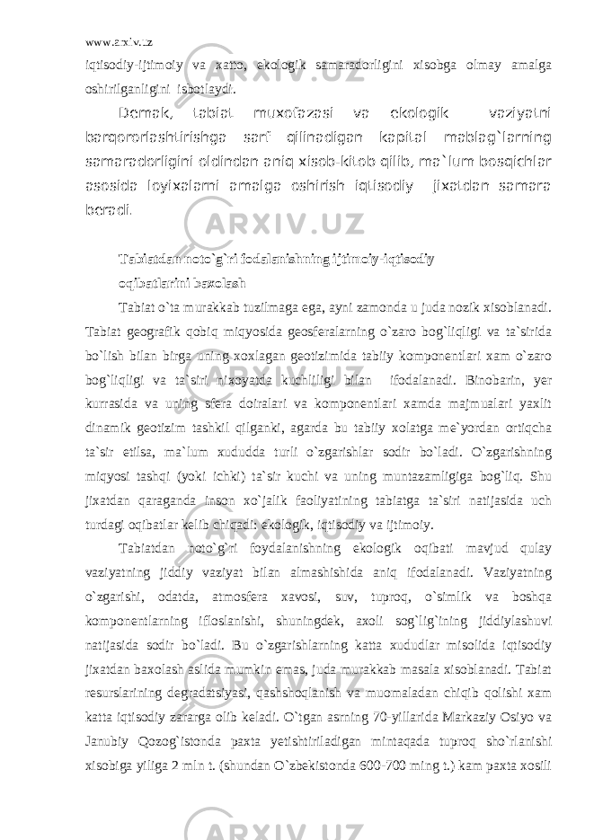 www.arxiv.uz iqtisodiy-ijtimoiy va xatto, ekologik samaradorligini xisobga olmay amalga oshirilganligini isbotlaydi. Demak, tabiat muxofazasi va ekologik vaziyatni barqororlashtirishga sarf qilinadigan kapital mablag`larning samaradorligini oldindan aniq xisob-kitob qilib, ma`lum bosqichlar asosida loyixalarni amalga oshirish iqtisodiy jixatdan samara beradi. Tabiatdan noto`g`ri fodalanishning ijtimoiy-iqtisodiy oqibatlarini baxolash Tabiat o`ta murakkab tuzilmaga ega, ayni zamonda u juda nozik xisoblanadi. Tabiat geografik qobiq miqyosida geosferalarning o`zaro bog`liqligi va ta`sirida bo`lish bilan birga uning xoxlagan geotizimida tabiiy komponentlari xam o`zaro bog`liqligi va ta`siri nixoyatda kuchliligi bilan ifodalanadi. Binobarin, yer kurrasida va uning sfera doiralari va komponentlari xamda majmualari yaxlit dinamik geotizim tashkil qilganki, agarda bu tabiiy xolatga me`yordan ortiqcha ta`sir etilsa, ma`lum xududda turli o`zgarishlar sodir bo`ladi. O`zgarishning miqyosi tashqi (yoki ichki) ta`sir kuchi va uning muntazamligiga bog`liq. Shu jixatdan qaraganda inson xo`jalik faoliyatining tabiatga ta`siri natijasida uch turdagi oqibatlar kelib chiqadi: ekologik, iqtisodiy va ijtimoiy. Tabiatdan noto`g`ri foydalanishning ekologik oqibati mavjud qulay vaziyatning jiddiy vaziyat bilan almashishida aniq ifodalanadi. Vaziyatning o`zgarishi, odatda, atmosfera xavosi, suv, tuproq, o`simlik va boshqa komponentlarning ifloslanishi, shuningdek, axoli sog`lig`ining jiddiylashuvi natijasida sodir bo`ladi. Bu o`zgarishlarning katta xududlar misolida iqtisodiy jixatdan baxolash aslida mumkin emas, juda murakkab masala xisoblanadi. Tabiat resurslarining degradatsiyasi, qashshoqlanish va muomaladan chiqib qolishi xam katta iqtisodiy zararga olib keladi. O`tgan asrning 70-yillarida Markaziy Osiyo va Janubiy Qozog`istonda paxta yetishtiriladigan mintaqada tuproq sho`rlanishi xisobiga yiliga 2 mln t. (shundan O`zbekistonda 600-700 ming t.) kam paxta xosili 