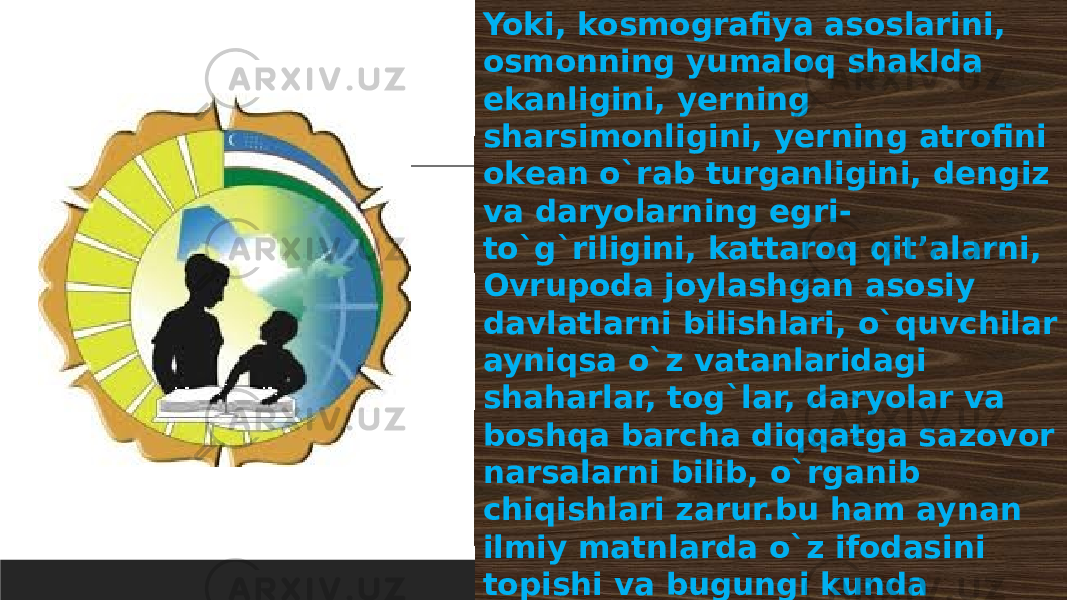 04/26/2024Yoki, kosmografiya asoslarini, osmonning yumaloq shaklda ekanligini, yеrning sharsimonligini, yеrning atrofini okеan o`rab turganligini, dеngiz va daryolarning egri- to`g`riligini, kattaroq qit’alarni, Ovrupoda joylashgan asosiy davlatlarni bilishlari, o`quvchilar ayniqsa o`z vatanlaridagi shaharlar, tog`lar, daryolar va boshqa barcha diqqatga sazovor narsalarni bilib, o`rganib chiqishlari zarur.bu ham aynan ilmiy matnlarda o`z ifodasini topishi va bugungi kunda alohida fanlardan tashqari, o`qish kitoblarida ham ommabop shaklga moslab berilishi ayon. 