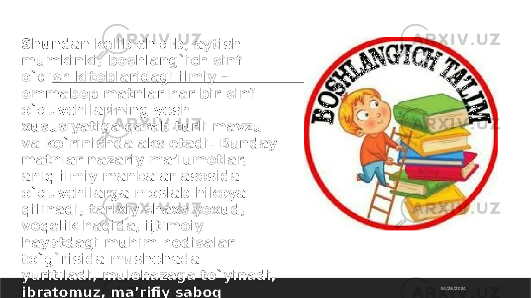 04/26/2024Shundan kelib chiqib, aytish mumkinki, boshlang`ich sinf o`qish kitoblaridagi ilmiy – ommabop matnlar har bir sinf o`quvchilarining yosh xususiyatiga qarab turli mavzu va ko`rinishda aks etadi. Bunday matnlar nazariy ma’lumotlar, aniq ilmiy manbalar asosida o`quvchilarga moslab hikoya qilinadi, tarixiy shaxs yoxud, voqelik haqida, ijtimoiy hayotdagi muhim hodisalar to`g`risida mushohada yuritiladi, mulohazaga to`yinadi, ibratomuz, ma’rifiy saboq vazifasini o`taydi. 