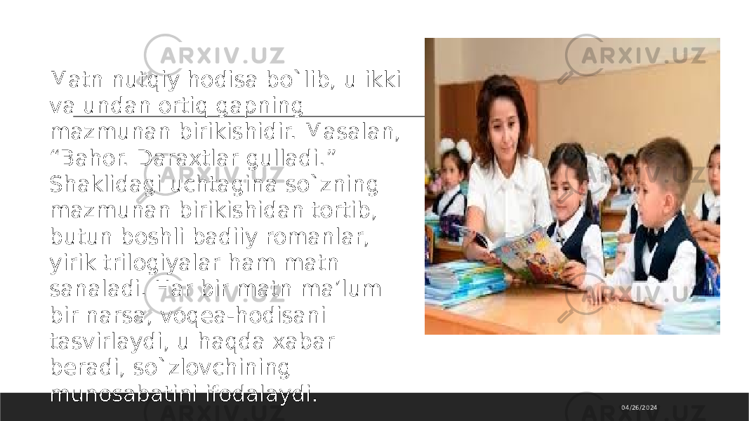 04/26/2024Matn nutqiy hodisa bo`lib, u ikki va undan ortiq gapning mazmunan birikishidir. Masalan, “Bahor. Daraxtlar gulladi.” Shaklidagi uchtagina so`zning mazmunan birikishidan tortib, butun boshli badiiy romanlar, yirik trilogiyalar ham matn sanaladi. Har bir matn ma’lum bir narsa, voqea-hodisani tasvirlaydi, u haqda xabar beradi, so`zlovchining munosabatini ifodalaydi. 