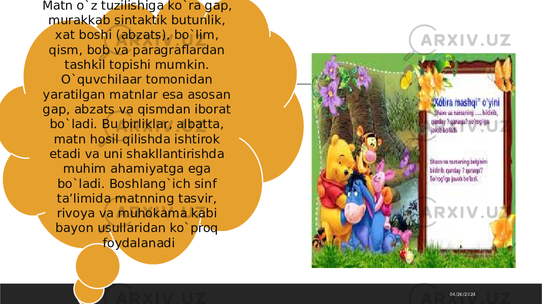 04/26/2024Matn o`z tuzilishiga ko`ra gap, murakkab sintaktik butunlik, xat boshi (abzats), bo`lim, qism, bob va paragraflardan tashkil topishi mumkin. O`quvchilaar tomonidan yaratilgan matnlar esa asosan gap, abzats va qismdan iborat bo`ladi. Bu birliklar, albatta, matn hosil qilishda ishtirok etadi va uni shakllantirishda muhim ahamiyatga ega bo`ladi. Boshlang`ich sinf ta’limida matnning tasvir, rivoya va muhokama kabi bayon usullaridan ko`proq foydalanadi 